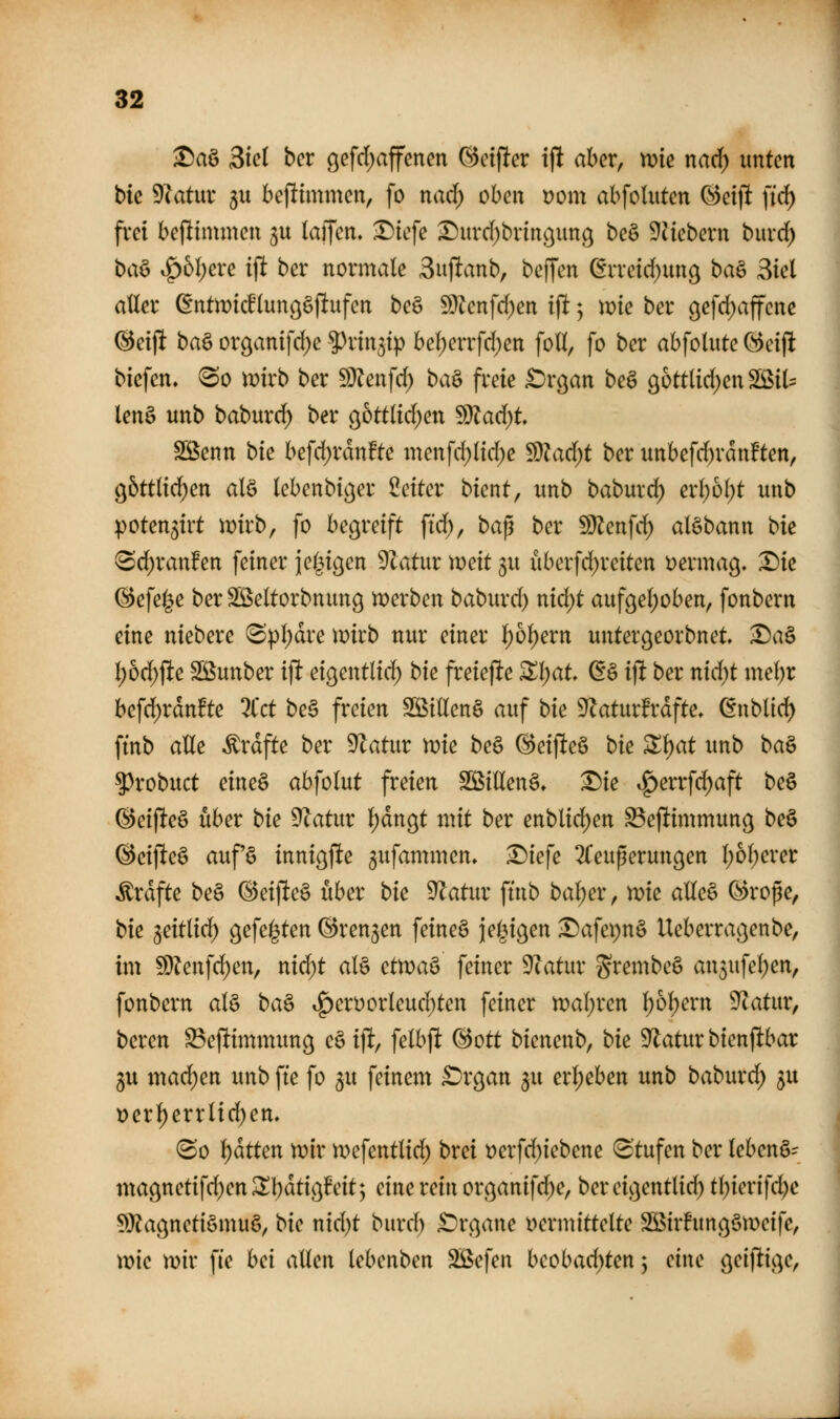 S)aö 3ic( bcr öefcl)affenen ©cifier i|! aber, n)tc narf) unten bie Diatur gu bejlimmen, fo nad) oben yom abfoluten ^eijlt ffd) frei bejltmmen ju (äffen. l)iefe X)urd)brinojung be§ ^liebern burd) ba^ ^bl)exc ifl ber normale Sujlanb, bc^m ßrretcf)un9 ba^ Siel aller ßntn?icHunöö|!ufen be§ 5>??enfd)en if! ^ ir»ie ber 9efd)ajfene ©eijlt baö or9anifd)e 9)rin5i^ bel)errfd)en foU, fo ber abfolute Greift biefen, ^o tüirb ber ^^m\d) ba^ freie £)rgan beö g6ttlid;enSBiU lenS unb baburd^ ber gottlid^en ^ad)t SBenn bk befd)rdn!te menfd)lid;e ^ad)t ber unbefd)ran!ten, 95ttli(^en alö lebenbiger Seiter bient, unb babuvd^ erl;6(;t unb poten^irt mrb, fo he^veift \id), ba^ ber Wlcn\d) alöbann bk (Sd)ranfen feiner jel^icjen Statur )x>ext gu uberfd;reiten vermag, ^ie (iefel^e ber SÖSeltorbnung tperben baburd) nid)t aufgel^oben, fonbern eine niebere ^pl;dre mirb nur einer l;ol)ern untergeorbnet ^a§ l)6d;fte Sßunber ijlt eigentlid) bk freiefte Zl)at ^§ i]i ber nid)t mel)r befd)rdnfte 3Cct be§ freien S55iaen§ auf bk 9Zaturfrdfte. dnbüd) fmb alle ^rdfte ber 9^atur tvk be§ ©eiflteö bie ^l)at unb ba^ ^robuct eineö abfolut freien SBillenö, ^ie ig)errfd)aft beö @eijlte§ über bk D^atur l)dngt mit ber enblid)en SSefltimmung be§ ©eifteö auf§ inni^ffe gufammen. ^iefe ^Teuperungen l)6berer Gräfte be§ @eijlte§ über bk ^atur ftnb bal;er, roie alleö Qoroße, bk ^eitlid) gefegten ©renken feineS ie(3igen ^afepnS Ueberrac^enbe, im Wlm\d)cn^ nid)t al§ ctvoa^ feiner 9iatur g^^nibeS an5ufe!)en, fonbern al§ ba^ .^eri)orleud)ten feiner n?al)ren l)b\)mx Statur, bereu ^efiimmimg c^i% felbf! (Bott bienenb, bk 9^atur bienjlbar 3U mad)en unb fte fo ^u feinem £)rgan ju erl;eben unb baburd; ^u t?erl)errlid)en. (So Ratten mv n^efentlid^ brei t)erfd)iebene Stufen ber lebend- magnetifd)en^l)dti9!eit; eine rein organifd^e, bereigentlid) tl)ierifd)e 5)}?agnetiömuö, bk nid)t burd) £)rgane vermittelte Söirhtngömeife, wie mir fie hei allen lebenben SBefen beobad)ten y eine geiflige,