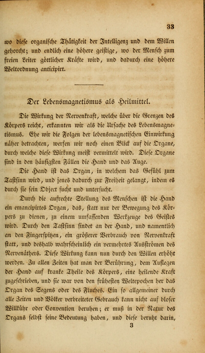 it)0 bicfe or9antfd)e ^Ijdti^Feit bcr Sntcnigenj unb bem Söillcn ge()Ovd)t; unb enblid) eine I)6I)ere 9et|lic}e, mo ber 5D?enfd) ^um freien Seiter ö&ttlid)er Gräfte mirb, unb baburd) mc l)bi)cxc SBeltorbnun^ anticipirt. S)er gebenamagnetiamuö alö ^eilmitteL ^ie Sßirfung ber 9len)enfraft, tt)e(d)e über bk ©renken be§ ■^6rper§ reid)t, erfannten mv alö bie Urfad)e be§ SebenSmaßne^ tiömuö, (EI)e mir t>k Sollen ber lebenSmaßnctifd^en ßinmirfun^ nd()er betrad)ten, merfen wir nod) einen ^lic^ auf bie ^r^ane, burd) meld)e biefe Sßirfitnß meifl vermittelt mirb. S)iefe £)r9ane ftnb in ben Ijdufigj^en gdUen bk ^anb unb ba^ 2Cuge, ^ie ^anb ijlt baö £)rgan, in n)eld)em baö @efu^I jum 3^aj!ftnn wkb, unb jeneä baburd) gur grei[;eit gelangt, inbem eö burd) fte fein .Cbject fud)t unb unterfuc^t Durd) bk aufredete (Stellung be§ 5D?enfd^en ift bk .^anb ein emancipirteS £)rgan, ba^^ ^att nur ber Bewegung be§ ^6r= :per§ ^u bicnen, 3U einem umfaffenben SSSerF^euge be§ ^eijleö mirb. Durd) ben ^aflftnn ftnbet an ber ^anb, unb namentlid) an bm gingerfptlen, ein größerer SSerbraud) t)on 5^eryenh*aft ^att, unb be§l)alb n)al)rfd)einlid) ein Dermel;rte§ 3Cu§ftr6men be§ 9len)endtl)erö, Diefe Söirfung fann nun burd; ben Söillen erl)ol;t werben. 3u allen Seiten Ijat man ber ^erul^rung, bem 2(uflegen ber .^anb auf franfe 2;i;eile be§ ^orperö, eine l;eilenbe ilraft 3ugefd)rieben, unb fie war t)on ben frubetlen SBeltepod)en l)er ba^ ^Xi]an be§ (SegenS ober be§ Siud)eä. din fo allgemeiner burd) alle Seiten unb S^olfer verbreiteter (^ebraud; fann nid)t auf blofer S[ßiüful)r ober Convention berul)en; er mup in ber ^atur beö £)rganö felb|l feine ^ebeutung l)aben, unb biefe berul)t baxin, 3