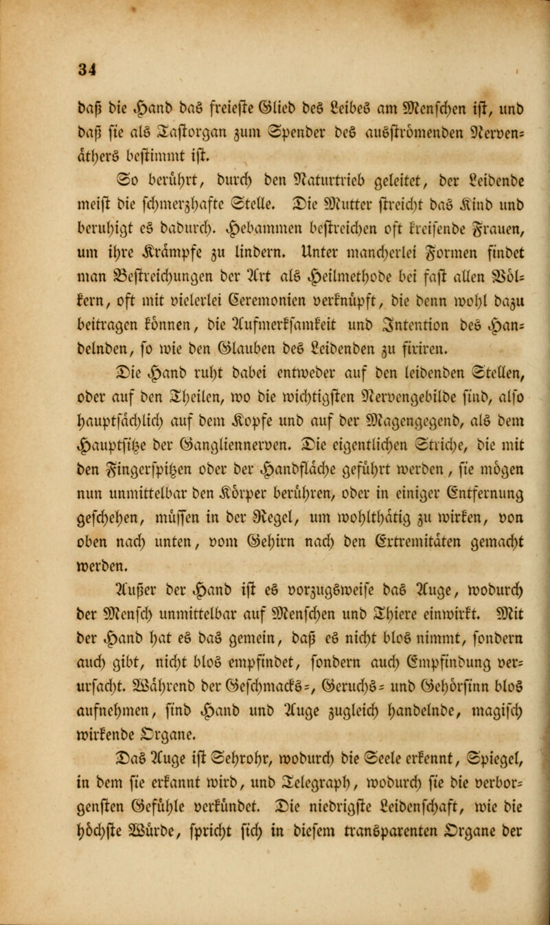 baf3 bk Spanb ba^ freiefle @lieb beö Mbe^ am 9}?cnfrf)en if!, unb bap fte alö ^ajltorgan ^um ^penber bcS auöf^vomenben 9^evüen= dtl)erö bc|limmt ijl 80 bcvüf)rt, buvd^ ben Ü^aturtrieb geleitet, ber l^eibcnbc meift bk fd)mer3l;aftc Stelle. :Die dTaittct ]tvcki)t ba^ ^inb unb beru()tc^t e§ babuvd). i^ebammcn bc(!vcid)en oft hctfenbe grauen, um ii)ve Krämpfe gu Itnbern, Unter mand^erlei Sormen finbct man S3cjlrcid)unöen ber 2Crt al§ i^eilmet^obe im fajlt allen ^bU fern, oft mit vielerlei (Eeremonien üerfnüpft, bk benn mol)l bagu beitragen Tonnen, bie ^(ufmerffamMt unb Sntention beö tSpan= belnben, fo \vk ben Glauben beö Seibenben 5U firiren. ^ie i^anb rul)t bahd entmeber auf ben leibenben Stellen, ober auf ben Xl)dkn, mo bk mid)tigj^en 9?en)engebilbe finb, alfo l)auptfdd)lid) auf bem ^o:pfe unb auf ber SDkgengegenb, al§ bem ^anpt]ii^c ber ^anglienneryen, ^ie eigentlid)en ^txidje, bk mit ben gingerfpi^en ober ber t^anbfldd)e geful^rt werben, fte mögen nun unmittelbar ben Körper berul;ren, ober in einiger Entfernung gefd)el)en, muffen in ber 9legel, um mo^ltl)dtig $u mirfen, x>on oben naci^ unten, Dom @ei^irn nad^ ben ßrtremitdten gemad)t tt)erben. 2lußer ber t^anb ift e§ üorgugSmeife ba§ 2Cuge, tDoburd^ ber 5D?enfd) unmittelbar auf ^en](ü)en unb Sl)iere einwirft, ^it ber ^anb l;at eö ba^ gemein, ba^ eö nic^t bloä nimmt, fonbern aud) gibt, nid)t blo§ empfinbet, fonbern and) C^mpfinbung tjer- urfad^t 2ßdl)renb berG)efd)macfö=, ^erud)§^ unb 0^el)6rftnn blo§ aufnel)men, ftnb ^aixb unb 2Cugc jugleic^ l;anbelnbe, magifd; wirfenbe £:rgane. ^a§ 2(uge ift 8el)rol)r, woburd) bte (Seele ernennt, Spiegel, in bem fie erfannt wirb, unb 2;elegrapl), woburd) fte bk öerbor- genften (3efül)le Derfünbet Die niebrigfte Seibenfd)aft, wie bk l)5d}fte Sßürbe, fpric^t ftc^ in bicfem transparenten Organe ber