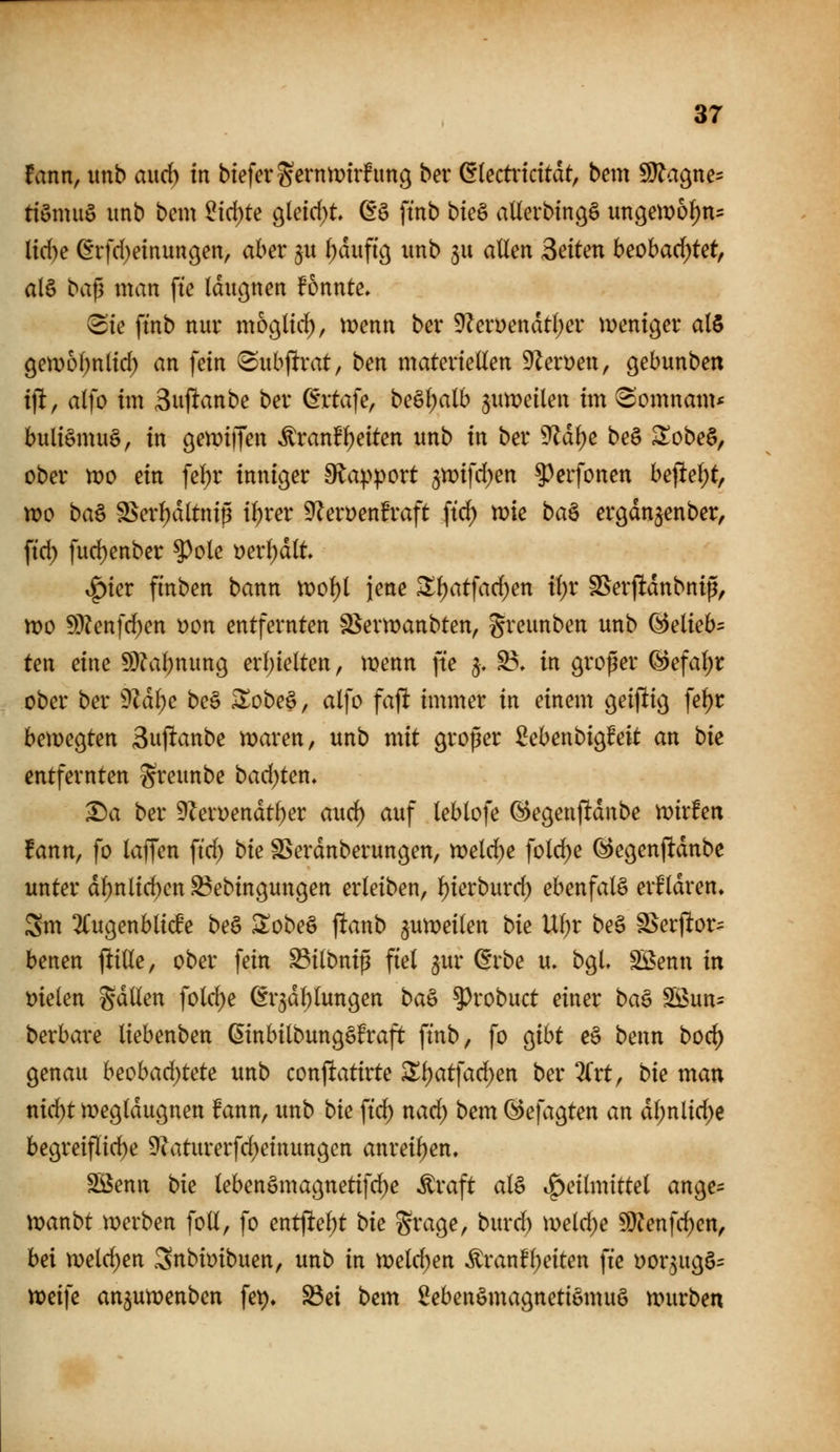 tann, unb and) in btefevSßtnmtrfung ber diectxidtat, bem ^a^m- ttömuö imb bem ^ici)te 9leid)t ß*ö fmb bte§ aUerbin^ö ungewo^us l{d)e (^rfd)einun9en, aber ju (;dufi'ö imb ju allen Seiten beobad;tet, alö baß man fte Idiißnen fonnte» (Sie fmb nur mo^lirf), menn ber 9Zeri)endtl)er mentger al$ 9etD6(;nlid) an fein ^nbjltrat, ben materiellen DZerüen, gebunben ijlt, alfo im Suflanbe ber (Ertafe, beäl;alb jnmeilen im ^omnam* buli§mu§, in öen^iffen ^ranfl)eiten unb in ber 9ldl)e be§ S!obe§, ober wo ein fel)r inniger 9^apport jn^ifd^en ^^erfonen bejlel;t, tt)o ba§ S$erl)dltnip i^rer 9?eri)enfraft ftd) n)ie baö ergdn^enber, ftd) fud)enber ?^ole t)erl)dlt ^kv finben bann n)of)l jene Zi)at\ad)en il)x ^erfldnbnip, tt)o S[)?enfd)en üon entfernten S^ern^anbten, greunben unb ^elieb= ten eine 9}?abnun9 erl)ielten, menn fte 5, S?, in großer @efal;r ober ber ^läi)e be§ ^obe^, alfo fajlt immer in einem geijltig fel)r bemegten 3uftanbe maren, unb mit großer ßebenbigfeit an bie entfernten greunbe badeten, ^a ber 9?eroendt^er auc^ auf leblofe ^egen(!dnbe mxten fann, fo laffen ftd) bie SSerdnberungen, noeldje fold)e ^egenftdnbc unter dl)nlic^en ^ebingungen erleiben, ^ierburd) ebenfalS erHdren, Sm 2(ugenbli(fe be§ ^obe^ f!anb 5mx>eilen bie Ul;r be§ S^erjltor^ benen jlille, ober fein ^ilbniß fiel ^ur ßrbe u. bgL Söenn in melen gdllen folc^e ßr^dl^lungen ba^ ^robuct einer ba^ S5>un= berbare liebenben ßinbilbungSfraft finb, fo gibt c§ benn boc^ genau heohad)tete unb conftatirte ^^atfad)en ber 2Crt, bie man nic^t meglduguen fann, imb bie ftd) nad) bem öefagten an dl;nlid;e begreiflid)e 9?aturerfd)einungen anreihen. Sßenn bie lebenömagnetifd^e ^raft al§ .^eilmittel ange- Moanbt merben fott, fo entjlel;t bie Srage, burd) meld)e Wlen]d)en^ bei n)eld)en Snbioibuen, unb in voeldjen ^ranfl;eiten fte »or^ugö:: n?eife an^umenben fei)» Söei bem 2eben§magnetiömu§ mürben