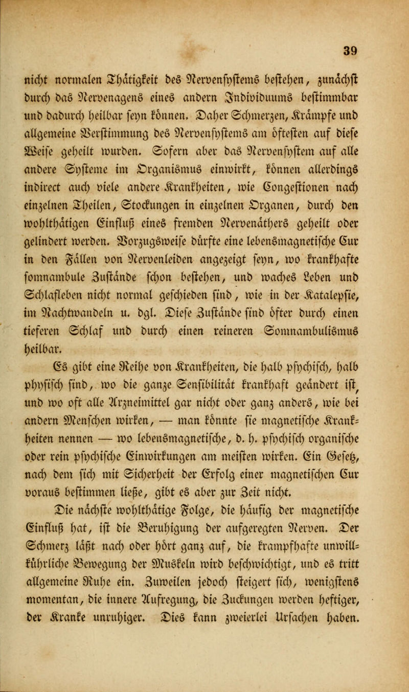 nid)t normalen Zijatio^Mt be^ 9Zerüenft)ftemö bej^efjen, $undd)jl bnvd) baö ^Zeroenagenö eineö anbern SnbiütDuumö betlimmbar unb baburd) (jeilbar fepn fonnen, ^al)cx ^d^mer^en, Krämpfe imb allgemeine S>evjlinmtim9 beö 9leroenfi))lemö am ofteflen auf biefe Söetfe 9el)ei(t lüurben» (Sofern aber ba^ 9?en)enfi)jlem auf alle anbere ^\)\tmxe im ^irganiömug einwirft, Tonnen allerbingö inbirect aud) Diele anbere ^ranfl)eiten, mie ßongej^ionen nad^ einzelnen ^l;eilen, ^Stocfungen in einzelnen £)r9anen, burd) bm n)ol)ltl;dti9en Einfluß eineö fremben 9cert)endtl;erö gel)eilt ober gelinbert werben, SSor^ugSmeife burfte eine lebenämagnetifd^e 6ur in ben gdllen Don 9leroenleiben angezeigt fet)n, \v>o franfljafte fomnambule 3uftdnbe fd)on belieben, unb n)ad)eä £eben unb @d)lafleben nid)t normal ö^f^i^^^ii fi^^ / ^i^ ii^ bet ^atalepfte, im 9?ad)tn)anbeln u. bgL ^Diefe Sufldnbe ftnb öfter burd) eimn tieferen <Sd)laf unb burd) einen reineren (Somnambuli^muö l)eilbar. ^ä o^ibt am 9veil)e t)on Äranfl)eiten, bie i)alb p\))d)i\d), Ijaib pl)\)\i]d) ftnb, n)o bie gan^e ^enfibilitdt franfl;aft gednbert ijl^ unb mo oft alle ^fr^neimittel gar nid)t ober ganj anber§, ivie bei anbern Wlenfd)en mirfen, — man !6nnte fte ma9netifd)e ^ranf= i)üten nennen — n)o leben§macjnetifd)e, b, l), pfi)d)ifd) organifc^e ober rein pfi)d)ifd)e ßinmirfungen am meijlten mirfen» din @efe^, nad) bem fid) mit 8id)er^eit ber Erfolg einer magnetifd^en 6ur Dorauö bestimmen ließe, Qibt e§ aber jur Seit nid)t X)ie ndd^fte ix>ol)ltl;dtige golge, bie l;duf{g ber mac^netifd^e Einfluß i)at^ ift bie S3erul)i9un9 ber aufgeregten ^^^eri^en» Der ^d)mer5 Idßt nad; ober ^ort ganj auf, bie h'ampfl)afte unmiüs ful)rlid)e S3en)egung ber !9?uöMn mirb befd)tDid)tigt, unb e§ txitt allgemeine 9lul)e ein, Buweilen jebod) fteigert fid), menigf!en§ momentan, bie innere Aufregung, bie 3ucfungen merben l)eftiger, ber Äranfc unrul;iger. Dieö fann 5tüeierlei Urfadjen \)abeti*