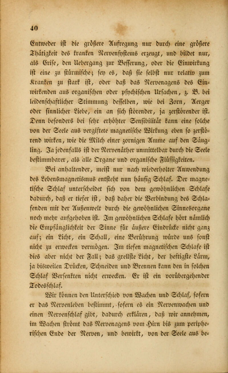 dntmcbcr iflt bic ^vollere ?Cnfrc^]im(^ nur buvd) eine größere Alljdti.^^feit beö Franfen ^^eruenfpjlemö er3eu9t, unb bilbet nur, a(§ ßrife, bcn Ueberc^anc^ jur S^eijcrunc}, ober bie (Sinmirhmg ifl eine ju flurmtfd)e; fei) eö, ba^ fie felbjlt nur relativ jum Äranfen ju jiarF ijlt, ober baß ba^ 9U>n)enaßenö be§ (5in== müfenben au§ orc^antfc!)en ober ).'>fpd)ifd)en Urfacl)en, 3» 33. bei lcibenfd)aftlid)er 8'timmunß beffelben, voie bei 3orn, 2(erc^er ober ftnnlid)er ^iehe, ein an fid; )l:6renber, ja 5erp6renber i\i, ^enn befonber§ hei fel)r erl)6f)ter (Senftbilitdt fann eine fotd)e Don ber 3ee(e auö vergiftete magnetifd)e S[öirhinc; eben fo ^ex\ib= renb n)tr!en, mie bie 5)iild) einer zornigen ?Cmme auf ben 3dug:= ting. Sa iebenfaü§ i]i ber 9^erDendt(;er unmittelbar burd) bie ^eelc beflimmbarer, alö alle £)rgane unb organifd)e S^iifUö^^i^^^* ^ei anf)a(tenber, meiflt nur nad) wieberbolter *-?l'nmenbung be§ ^ebenömagnetiemuS entjiebt nun l)dufig 3'd)laf» ^er magne= tifd^e vcd)laf unterfd)eibet fi'd) von bem gett>6bnlid)en 3'd)lafe baburd), ba^ er tiefer ijlt, ba^ ba\)cv bie SSerbinbung beö Sd)la= fenben mit ber ^(ußenmelt burd^ bie gen)M)nlid)en (Sinnesorgane nod) mel)r aufgehoben i% 3m gen)of)nlid)en !Sd)(afe \)bxt ndmlid) bie (5m).>fdnglid)feit ber ^inne für dußere (vinbrucfe nid)t gan^ auf; ein ^id)t, ein ^d)aU, eine ^eruf)rung mürbe unö fonjl nid)t 5U ermecfen t?ermogen. Sm tiefen magnetifd)en Sd)lafe i]l bie^ aber nid)t ber Sali; ba^ grellfte ^idjt, ber beftigjle ^drm, ja bi§meilen ^rücfen, ^Bdjneiben imb S3rennen fann ben in fold)en <^d)laf S>erfenften ntd)t ermecfen. ßr if! ein t)orubergel)enber ^obeöfd)Iaf, Wiv fonncti ben Unterfd)ieb Don SBad)en unb ^d)laf, fofern er ba§ 9iert)enleben beflimmt, fofern c§ ein 9ieryenn)ad)en unb einen 9^erüenfc^laf gibt, baburd) erfldren, ba^ n)ir annel)men, im SS5ad)en ftr6mt ba& 9?en)enagen§ t)om i^irn hi^ ^um peripl)e= rifd^en ^nbe ber Nerven, unb bewirft, t)on ber 6eelc au§ he-