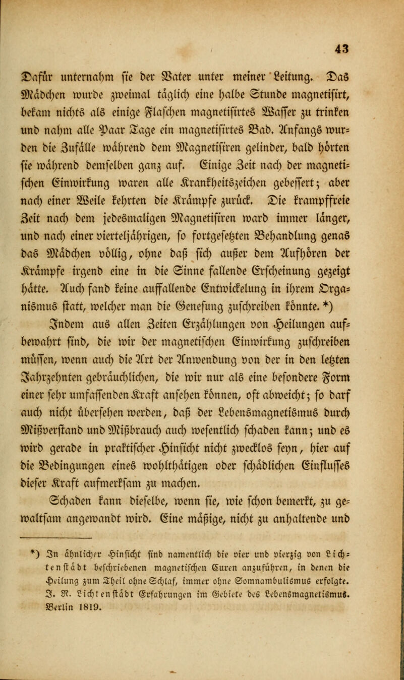 ^afiir imtcrnabm fte bcr Spater unter tnetnev Leitung, ^a§ 9)?dt)d)cn njurbc 5n)etmal tdßltd) eine \)aibe ^tunbe magnetiftrt, hdain ntd)t§ alö einlege S(afd)en magnettftrteS SS^affer ju trinken unb nabm alle ^aax Zao^e ein magnettfuteS S3ab, 2Cnfanö§ vout- ben bic Sufdlle mdtjrenb bcin 9}Jagnet{firen gelinber, balb I)6vten fte tDd()renb bemfelben gan^ auf, dinio^e 3eit nacf) ber mac^neti- fc^en ßinmufung maren alle ^ran!^eitö3etd)ea gebeffertj aber nad) einer SSeile feierten bk ^rdmpfe ^urüd ^ie frampffreie Seit nad) bem iebeSmaligen 5[)?agnetiftren marb immer Idnger, unb nad) einer Dierteljd^rigen, fo fortgefe^ten S3e(;anb(un9 genaö ba& ?D?dbd)en i^oüig, o()ne bap ftc^ außer bem %\i\i)bxen ber Ärdmpfe irgenb eine in bie <Sinne fallenbe (Erfd)einung ^e^ei^t l)ätte. 2(ud) fanb feine auffaüenbe (Entmtcfelunß in i(;rem ^t^a^ ni§mu§ ^att, \veld)ex man bie ©cnefung 5ufd)reiben fonnte, *) 3nbem au§ allen Seiten (Sr^dl^lungen t)on .g)eilun9en auf^ ben)al)rt ftnb, bie wir ber maßnetifd)en ^intx^irfung 3ufd)reiben muffen, n?enn auci^ bie 2frt ber ^CntDenbunc^ t)on ber in ben legten Sal^r5el)nten gebrdud)lid)en, bie mt nur al§ eine befonbere gorm einer fe^r umfaffenben Äraft anfel)en fonnen, oftahtveidjt] fo barf and) nid)t uberfel)en n^erben, ba^ ber ßebenSmagnetiömuö burd) S)?ij3t)erftanb imb S)Hi3braud) auci^ n)efentlid) \d)aben Bann; unb e§ mxb gerabe in praftifd)er ^inftd^t nid)t jmecflo§ fepn, l)ier auf bie ^ebingungen eineS tt?ol)ltl)dti9en ober fd;dblid)en ßinflujfeö biefer Äraft aufmerffam ^u mad)en, (Schaben fann biefelbe, voenn fie, me fd)on bemerft, ju ge= maltfam angen^aubt n?irb, dine mdpige, nid)t §u anl;altenbe unb *) 3n ai)nlid}(>r ^!^tnfi(i)t finb namcntü'rf) tie oier unb üicr^ig üon ßic^s tenftobt befrf)r{e6enen ma^nctifrfjen ßurcn anjufüf)rt'n, in btnen bie ^dCung jum S^cil oi)ne ©rfjlaf, immer o{)nc (SomnambutiömuS erfolgte. S. Sf?. Sirfjtenftdbt erfa{)run9cn im ©cbiete bcS Cc&cngmagnetiömuS. SScrlin 1819.