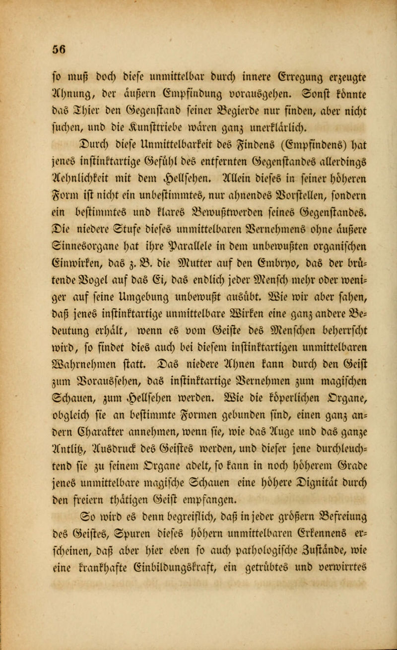 fo muß bod) btefc unmittelbar buvd) innere örreßunc^ er5eußte '^Cl;nun9, ber äußern (^mpfinbung üorauöj}e()en» ®on)l konnte ba& .2l;ier ben C»)e(jeu)lanb feiner ^ecjierbe nur finben, aber nid)t ]nd)c\h unb bie ^unjltriebe mdren c^an^ unerfldrlid). X)urd) biefe UnmittelbarFeit beö ginbenö (Gmpfinbenö) I)at jeneö injlinftarti^e Refill;! beö entfernten (^ec^enjlanbeö aUerbingö *^Cel)n(id)feit mit bem ^enfe!)en» '2CUein biefeö in feiner ^6(;eren gorm ift nid)t ein unbejlimmteö, nur al^nenbeö S^orjieUen, fonbern ein bejlimmteö unb flareö ^emußtwerben feineö (^ecjenjlaubeä, X)ie niebere ^tufe biefeö unmittelbaren SSernel)men§ ol;ne äußere (Sinnesorgane l)at 'ü)ve ^^araüele in bem unbemußten orc^anifd)en öinmirFen, ba& 3. ^, bk §Dhitter auf ben ömbrpo, ba& ber bru= tenbe SSoc^el auf ba& (Ei, ba^ enblid) jeber 59^'nfd) mel)r ober xvmu ger auf feine Umgebung unbewußt auöubt Sßie mir aber fallen, ba^ jeneö inftinftartige unmittelbare SßirFen eine gan^ anbere S3e^ beutung erf)dlt, menn e§ öom Greifte beö ^enfd)en bel;errfd)t mirb, fo finbet bk^ aud) bei biefem inftinftartigeu unmittelbaren Sßal)rne()men jltatt ^aä niebere 2(l)nen fann burc^ ben öeijlt gum SSorau§fel)en, ba^ inftinftartige 2Sernel)men 5um magifd)en (Sd)auen, jum ^ellfel;en merben, Söie bk f6^>erlid)en £)rgane, obgleid^ fte an beftimmtc formen gebunben finb, einen gan^ an= bern ($l)arate aunel)men, menn fte, mie ba^ ?t'uge unb ba^ ganje t^Cntlife, *v^(uöbruc£ beö C^eijleö tx>erben, unb biefer jene burd)leud)^ tenb fie ^u feinem ^irgane abelt, fo fann in noc^ l)6l)erem (^rabe jeneö unmittelbare magifd)e Sd)auen eine \)b\)eve T)io^nität buvd) ben freiem tl}dtigen ^eift empfangen. So mirb eö benn begreiflid), baß in jeber größern S3efreiung beö @ei|1eö, Spuren biefeö l;6l)ern unmittelbaren ©rfennenö er- fd)einen, ba^ aber l^ier eben fo aud) patl)ologifd)e Suftdnbe, mie eine h\mt\)a\U öinbilbungö6raft, ein getrubteö unb öermirrteö