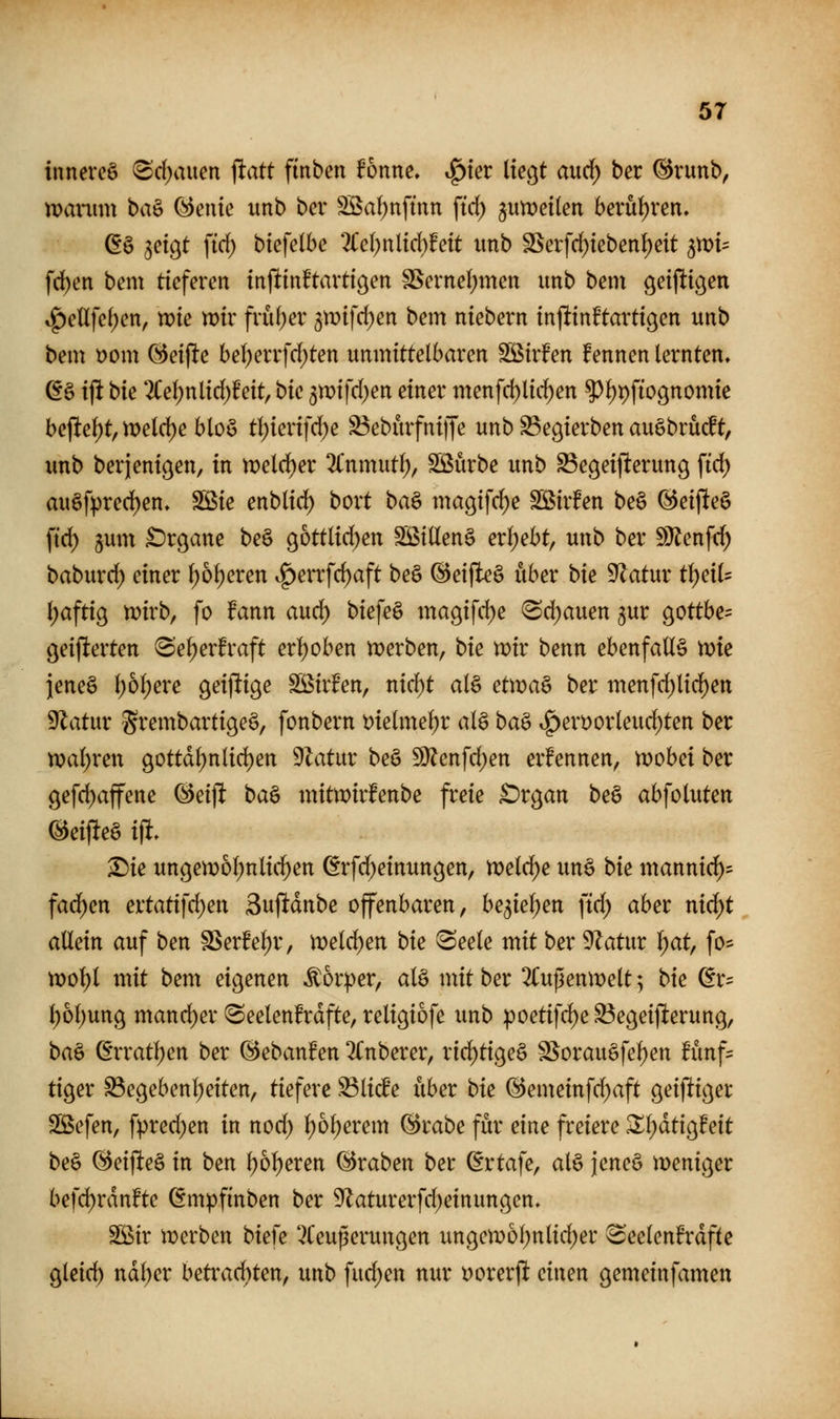 inneveö (Sd>uten jlatt finben fonne. »^ter liegt aud^ ber ^runb, manim baö (^enie unb ber Söaljnftnn \id) ^wwdkn bevui)ren, (E§ ^etgt ftd) btefelbe 2Ce(;nlid}!eit unb SSeifrf)ieben^eit ^)x>u fd)en bem tieferen injltinftartigen SSerne(;men unb bem geijltigen »^eUfe()en, me voiv früf^er gtüifd^en bem niebern injünftartigen unb bem i)om (^eiflte bel)errfd;ten unmittelbaren SS^irfen fennen lernten, ß§ ifi t)k *2Cel)nlid)feit, bk 3mifd)en einer menfd)lic^en ?)l)t)ft09nomie bejlel)t, n)eld)e bloö tl)ierifd)e S5eburfni|Te unb ^egierben augbrücft, imb berjenigen, in rvdd)ev 2Cnmutl;, SBürbe unb ^egeijlterung fic^ auöfpred)en, SS^ie enblic^ bort ba& magifc^e Sßirfen be§ (Beiflteö ftd) §um £)rgane be§ gottlid)en SöiUeng erl;ebt, unb ber SJJenfd) baburd) einer ^ol)eren i^errfd)aft be§ @eifleg über bk ^atnx tl)eil= ^aftig n)irb, fo fann aud^ biefeö ma9ifd)e 'Sd)auen jur gottbe= geijlterten (Sel)erfraft erl)oben merben, bie mir benn ebenfalls tok ieneö l)6l)ere geijltige Sßirfen, nid)t al§ etn)a§ ber menfd)lid)ett ^atur grembartigeS, fonbern t)ielme^r al§ ba^ ^erDorleuc^ten ber n?al;ren 90ttd^nlid)en 9latur beö 9)?enfd)en ernennen, n)obei ber 9efd)affene ^eijl ba& mitwirfenbe freie £)rgan beS abfoluten ^eijlteS i% ^ie ungem6l;nlid^en ßrfd^einungen, meiere unö bk mannid)= fad^en ettati]^nx Sufidnbe offenbaren, bqk^m ftd; aber nic^t allein auf ben SSerfel)r, it>eld)en bie 8eele mit ber 9Zatur ^t, fo* n)ol)l mit bem eigenen Körper, al§ mit ber 3Cupenmelt; bie (Er= l)6l)ung mand)er !Seelen!rdfte, religiofe unb poetifd)e^egeij^erung, ba& ßrrat^en ber ©ebanfen 2Cnberer, rid)tige§ SSorau§fel)en fünf- tiger ^egebenl)eiten, tkfcx^ S3li(le xiber bk @emeinfd)aft geijltiger Sßefen, fpred)en in nod) ^6l;erem ^rabe für eine freiere ^l;dtig!eit be§ @eijlte§ in ben l)6l)eren Kraben ber (Ertafe, al§ jeneö meniger befd)rdn!te (Empfinben ber 5Zaturerfd)einungen, SSir tt)erben biefe 3Ceußerungen ungemof)nlid)er ^eelen^rdftc glcid) ndl;er beti'ac^ten, unb fud;en nur t)orerjlt einen gemeinfamen