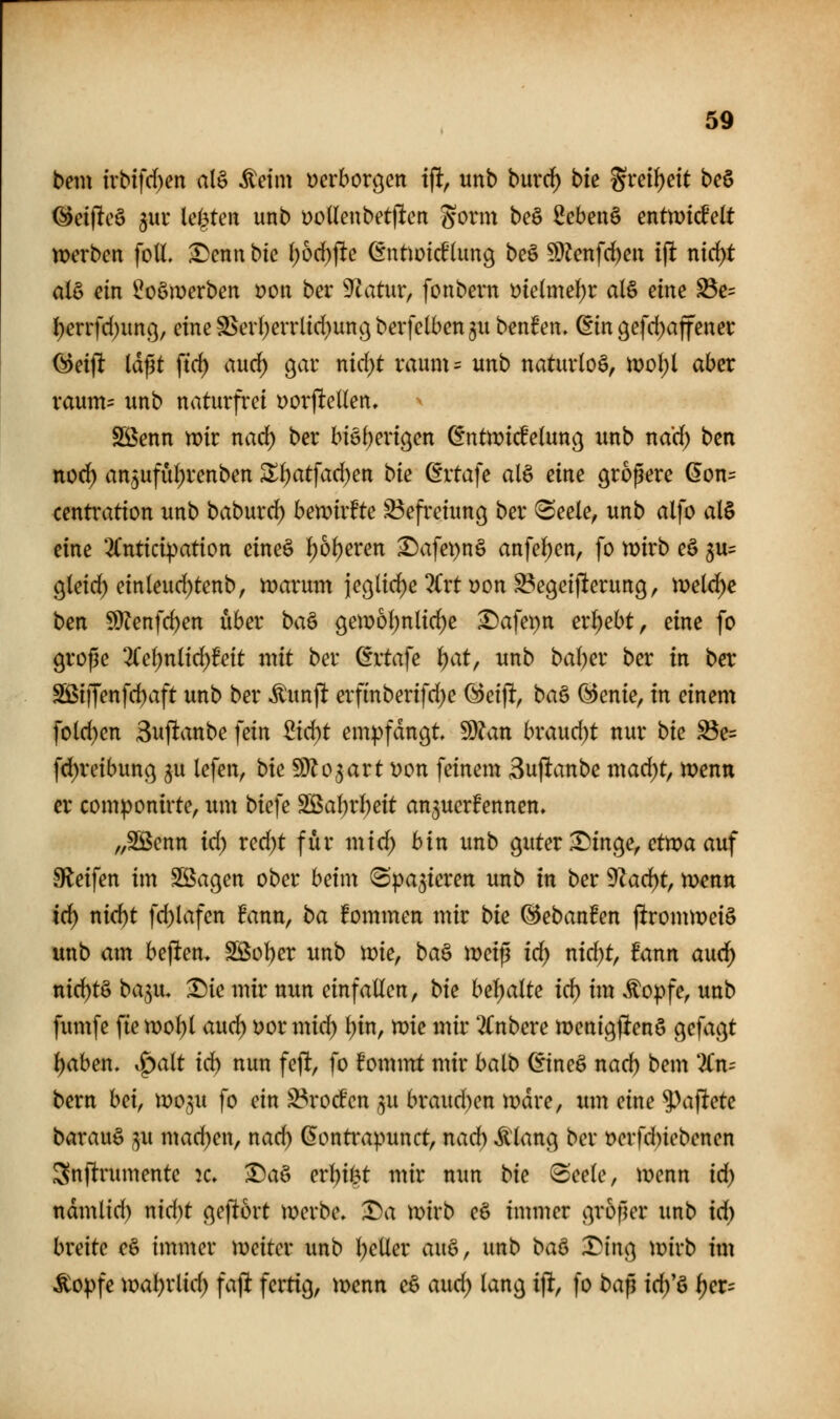 bem ivb{fd)en at§ ^eim yerborgen i% unb burrf) bk grei^ett bc^ ^eijltcö 3UI' le^^ten unb yoUeubetjlen Sonn beö 2eben§ entmdtdt n>erbcn fott. ^enn bie i)bd)^e (Entioirf(ung beö S}lcnfrf)eu ifl nid)t als dn ^oömerben i?ott ber S^latur, fonbern t)te(me()r al§ eine ^c= l)mfd)imj.3, eineS^erl^errlid^ungberfclben^u benfen» ^in 9efd)affenec öetfl Idflt ftrf) auc^ o^av nid)t vaum= unb naturloö, moI)t aber raunt:: unb naturfrei Dorjlellen, Sßenn n^ir nad) ber bi6()ertgen ^ntmi^elun^ unb nad) ben ttod) an5ufuf)renben Zi)at\ad)en bie dxtaje alS eine propere (5on= centratton unb baburci^ bemvfte Befreiung ber (Seele, unb alfo al§ eine 2Cntici^ation eine§ l^oljeren ^afei)n§ anfeilen, fo n^irb eö 3u= gleid^ einleud)tenb, marum iegltd)e 2Crti)on ^egeijlerung, meldte ben ?9?enfc^en über ba& ^emoljnlic^e ^afepn ergebt, eine fo grope 2(e^nltd)feit mit ber ^rtafe i)at, unb bal)er ber in ber ^i|fenfd)aft unb ber Äunjl: erfinberifd)e (Bei% ba^ @enie, in einem fold)en 3uftanbe fein ^id)t empfangt ^Un bxaud)t nur bie ^e= fd)reibunc^ ^u lefen, bie fö^o^art yon feinem Suftanbe mad)t, menn er componirte, um biefe SBaI)rl)eit anzuerkennen» „Sßenn id) xed)t für mid; bin imb guter £)in9e, etma auf Sfleifen im Söagen ober beim Spalieren unb in ber 9^acf)t, menn id) nid)t fc^lafen fanu, ba fommen mir bie ^ebanfen j^rommeiö unb am hebten. SS5ol)er unb me, ba^ meip id) nid)t, fann aud^ ttid)t§ ba,5u, Tiie mir nun einfallen, bie besaite id) im Äopfe, unb fumfe fien)ol)l aud) i)ormid) l)in, mie mir 2Cnbere menigfienö gefacht t)aben, S;>alt id) nun fejlt, fo fommt mir balb (itneö nad) bem 2Cn= bem hei^ wogu fo ein ^rocfcn ^u braud)en n)dre, um eine 9)ajltete barauö ju mad)en, nad) ^ontrapunct, nad) ^lang ber t)erfd)iebenen Snftrumente k» ^a§ erl)i^t mir nun bie Seele, menn id) ndmlid) nid)t geftort merbe. Da mirb eö immer groper unb id) breite eö immer iveiter unb l)eUer ax\^^ unb baö X^'inc^ wivb im ^op]e \val)x[id) faji fertig, menn eS aud) lang i% fo bap id/ö l)er=