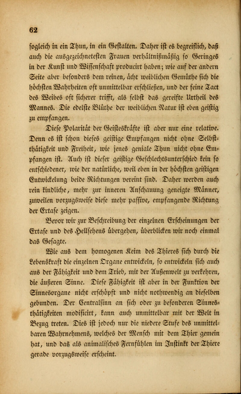 fo^leid) in ein S(;un, in ein ©eflalten, 1)ai)et ifl e§ begreifli^, ba^ aud^ bie mtöge^eid^neteflen grauen »erl)d(tntfnndpig fo ©erinc^eS in ber Äitnjlt imb SÖSiffenfd)aft probucirt l)aben; mie auf ber anbern ^eite ahct befonberö bem reinen, äd)t tr>e-ibltc()en (S)emüt()e fid) bk I)6d)flen SS5al^r()eiten oft unmittelbar erfd)(ießen, unb ber feine Sact be§ ^äbe^ oft ftd)erer trifft, alö felbft ba§ ö^^'#^ Urtfjeil be§ ^anne§, ^ie ebeljlte ^lüt()e ber n)eiblid;en 9Zatur ijl eben öeijlig $u empfanden. ^tefe 5)olaritdt ber @ei(leö!rdfte ifl aber nur eine relatit>e. Denn eö iflt fd)on biefeö öetjltic^e Empfangen nid^t ol)ne <Selbft= t^dtig^eit unb gret()eit, mc jeneö geniale 3^l)un nid)t o\)m (lm= pfangen ift» 2Cud) ift biefer öeijlige (S)efd;led;t§unterfd)ieb fein fo entfd)iebener, mc ber natürlid)e, tüeil eben in ber l)6d)fien geijligen ßnttDicfelung heibe 9flid)tun9en i^ereint ftnb, Dal)er werben aud) rein !inblicl)e, mel)r ^ur inneren ^Cnfd^auung geneigte 5}^dnner, 3un?eilen t)orgug§mcife biefe \ml)x pafft^e, empfangenbe 9lic^tung ber ßvtafe geigen. ^et)or n?ir ^ur ^efd)reibun9 ber einzelnen örfd)einungen ber ©rtafe unb be§ i^eUfel)en§ ubergel)en, überbliesen mir nod) einmal ba§ (Befagte, SSie au§ bem l)omogenen ^eim be§ Sl)iere§ ftd) burcl) bie 2eben6!raft bie einzelnen £)rgane entwickeln, fo entwickeln fid) aud) au§ ber ^ähio^Mt unb bem Srieb, mit ber TTußenwelt ^u •oexMjxm, bie duperen (Sinne. X){efe gd^igfeit ift aber in ber gunftion ber Sinnesorgane nic^t erfd)6pft unb nid)t notl)Wenbtg an biefelben gebimben. ^Der ßentralftnn an \id) ober ^u befonberen (Sinne§= tl)dtig!eiten mobificirt, fann aud^ unmittelbar ixiit ber SS5elt in SBejug treten. Die§ ifl jebod^ nur bie ntebere (Stufe be§ unmtttel= baren 2Bal)rne^men§, weld^eS ber ^lenfd) mit bem X\)iev gemein l)at, unb ba^ alö animalifd)e§ St?vnful)len im Snflinft ber Xl)ieve ^etabe Dor^uggweife erfd)eint