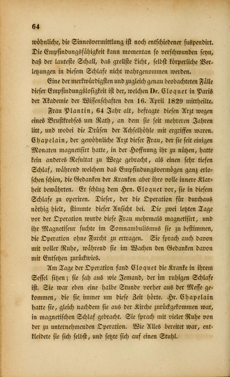 m6l;ul{d)c, hie ^inncöDermittlun^ i|! nocf) cntfd)iebencr fiiSpcnbirt ^ie Gnipfinbunööfal^igfeit fann momentan fo t?erfd)n)imben fci)n, bajl bcr lautcjle ®d)aU, ba§ o^veU\ie ^id)t, fclbjlt B6rpcrlid)e SSer- lci(5un(^en in biefem <Sd)lafc nid)t maljrßcnommen merben» ßine ber meif müvbigjlen unb ^uc^lcid) ^cnau beohad)tetm %aUe bicfev ©mpftnbimgSloftßEeit i^ ber, n)eld)en Dr. dloquet in ^axi^ ber 2(fabemte hex SBi|Tenfd)aften ben 16, 2Cpnl 1829 initüjciite. grau $)lanttn, 64 Sa()r alt, befragte biefen ^Cr^t megen etneö ^ru(!frebfeö um 9latl), an bem fte fett me{)reren 3a!)ven litt, unb wobei hie Drufen ber 2Cd)fell;6l)le mit ergriffen maren. 6l)apelain, ber ßem6l)nlid)e '^r^t biefer grau, ber fte feit einic^en ^3?onateu maßnettfirt Ijatte, in ber .^offnun^ i\)x ju nü|en, l)atte hin anbereS Slefultat ^u Sege ^ehxad)t, alö einen fel)r tiefen ^c^laf, iDdl)renb ii)eld)em ba§ ©mpfinbungöüermogen gan^ erlo^: fd)en fd)ien, hie (^ebanfen ber Traufen aber il)re DoUe innere ^lar- \)eit ben)dl)rten» ^r fd)lu9 bem .^rn, ßloquet uor, fte in biefem @d)lafe 5u o).>criren, tiefer, ber bie £)peration fiir burd)auö noÜ)io^ l)ielt, ftinmite biefer %n\id)t hei* X)ie gmei legtet: Za^e t)or ber £)peration wnxhe tiefe grau mel;rmal§ tttagnetiftrt, unb i\)x ^^ac^netifeur fud)te im Somnambulismus fte ju beftimmen, bie £)peration ol)ne gurd)t ^u ertragen, Sie fpxad) and) baöon mit voller 9lul)e, mdl^renb fte im ^ad)en ben (^ebanfen bayon mit ^ntfel^en jurucfmieS. %m ^age ber £)peration fanb (5loquet bie ^ranFe in il)rem Seffel filmen; fte fal) au§ me Semanb, ber tm rul^igen (Sd)lafe ift. Sie mar eben eine l;albe Stunbe Dorl)er auS ber 9}?ejfe ge= fommen, bie fte. immer um biefe Beit l)bxte, ^x, ßl;apelain hatte fte, gleid) nad^bem fte au§ ber Mixd)e 3uritd'geBommen mar, in magnetifd)en Sd)laf gebrad)t Sie fyxad) mit vieler $Rul;e Don ber ^u unternel)menben £:peration. Söie 2Clle§ bexeitet mar, ent= üeibete fie fid) felbft, unb feilte fid) auf einen Stul)L