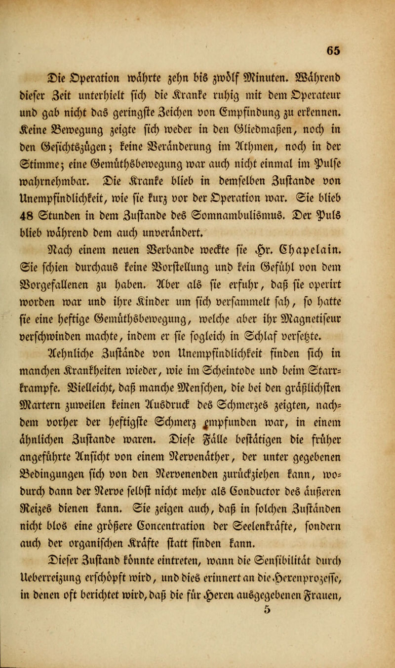 «0 ^te £):pcratton n?d()rtc jcfjn bt§ fflobif Ginnten. SSd()retib blefcr Seit unterhielt ffd) bte Traufe xni)xc^ mit bem £)^>cvateuv uitb ^ah n\d)t ba^ gerinc^jlte 3eid)en Don (Empfinbung $u erfennen» ■feine S3en)e9un9 ^exQtc ftrf) mcber in ben ^(tcbmaßen, nocf) in ben @eftd)tö5U9en; feine SSevdnberung im 3ltl)men, nocl) in ber (Stimme; dm ©emutfjöbemecjunc^ war aud) nicl)t einmal im ?^ulfe wal)rne^mbar, X)ie ^xanh blieb in bemfelben Suflanbe t)on Unempfinblid)feit, mie fte furj t)or ber £>peration mar, 8ie blieb 48 ^tunben in bem Sujianbe be§ (Somnambuliömuö. ^er ^ul§ blieb md^renb bem aud) unt)erdnbert, ^ad) einem neuen SSerbanbe medte fte ^x. ßl)apelaim (Sie frf)ien burcl)au§ feine SSorftellung unb fein @efül)l mn bmx SSorgefaüenen ju Ijaben, %bex al§ fte erful;r, bap fie operirt tt?orben mar unb il;re itinber um fiel) i>erfammelt fa^, fo Ijatte fte eine l)efti9e ©emütljöbemeöung, meldte aber iljr fDZacjnetifeur Derfrf)n)inben mad)te, inbem er fte fogleid^ in Srf)laf i^erfei^te. 3Cel)nlic^e 3uftdnbe t)on Unempfinblid)feit finben ftd; in mand)m franfl)eiten mieber, mie imSrf)eintobe unt> beim (Starr:= frampfe, SSielleid)t, ba^ mand)e ^enfrf)en, bie bei ben 9rdßli(f)ften 5[)iartern ^umeilen feinen 2luöbru^ beö Scf)mer3eö geigten, nacl)= bem t)orl)er ber l)efti9fte <Sd)mer5 |m|)funben mar, in einem dl)nlid)en Suftanbe maren, ^iefe %äüe befldtigen bie fruljer an9eful)rte ^Cnfid^t öon einetn ^eröendt^er, ber unter gegebenen Söebingungen ftd) Don ben 9lert)enenben ^uriicf^iel^en fann, mo- burd^ bann ber S!flexx>e felbjlt nid)t mel)r aU (Sonbuctor beö dußeren Slei^eö bienen fann, ®ie geigen aucl), bap in fold^en Suftduben nid)t bloö eine gropere ßoncentration ber ^eelenfrdfte, fonbern aud) ber organifd)en f rdfte \tatt finben fann» Diefer Suftanb fonnte eintreten, mann bie «Senfibilitdt burd) Ueberrei^ung erfd)6pft mirb, unb bie& erinnert an bte.^cren).>ro^e|fe, in benen oft berid)tet mirb, bap bie fiir .^ercu ausgegebenen grauen, 5