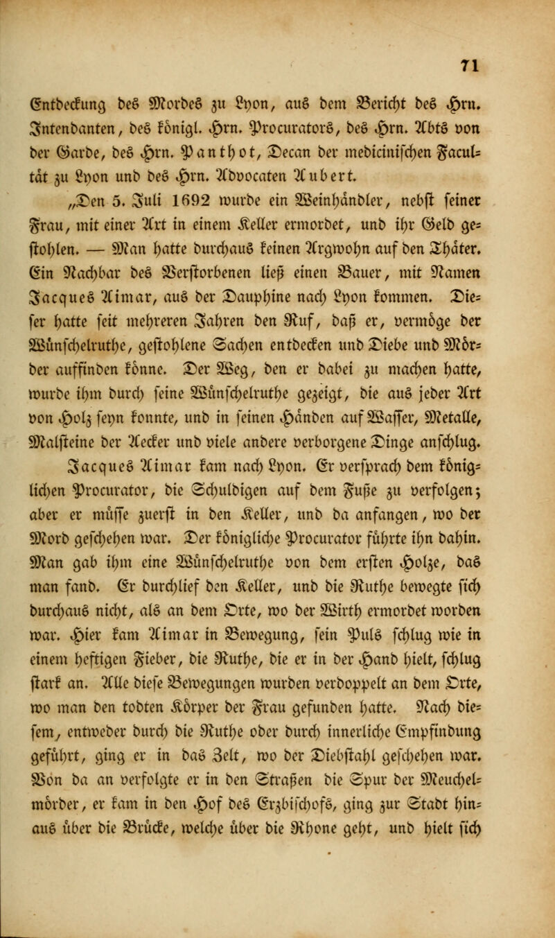 ©ntbeifuncj be§ 9)?orbe6 ^u IJpon, au§ bem ^m(i)t be§ ^xn, Sntenbanten, be§ fonigL ^rn» ^^rocuratorö, beö »örn. TOtö t?on bev ©avbe, be§ *^rn. ^^ant^ot, ^ecan ber mebidmfcf)en gacuU tat 5U iJpon unb beö i^rn» 3(büocaten 2Cubert „:l)en 5» Suli 1692 mürbe ein SBeinI)dnb(ev, nebp feiner grau, mit einer %xt in einem Heller ermorbet, unb i\)x @elb ge^ flo()(en. — Wlan l)atte burd)au§ feinen 2Cr9mol)n auf ben 3^f)dter. ßin 9Zad)bar beö S>er|lorbenen liep einen ^auer, mit Dramen Sacqueö 2Cimar, auö ber :^aup^ine nad) 2t)on fommen, X5ies fer l)atte feit mehreren 3af)ren ben 9^uf, bap er, Dermoge ber SBünfc^elrut^e, 9e|lof)(ene Sad^en entbed'en imb^tebe unb9)?6r? ber auffinben fonne. ^er SÖSeg, ben er bahd ^u mad)en 1:)atte, mürbe if)m burcf) feine Sßunfc^elrutfje gezeigt, bie au§ jeber 2(rt öon t^ol^ fepn fonnte, unb in feinen ^^dnben auf SBaffer, WetaUe, 9)lat|leine ber 2Cecfer unb Diele anbere verborgene ^inge anfd)tu9. Sacqueö 2(imar fam nad) ^pom ßr yerfprad) bem Ibni^- lid)en ^rocurator, bie ^d)u(bi9en auf bem guße ju verfolgen; aber er muffe juerft in ben Heller, unb ba anfangen, mo ber SJiorb gefd)el)en mar» ^er !6niglid)e ?)rocurator fül;rte ii)n bal)in» Wtan ^ab ibm eine ^unfc^elrutl;e von bem erflen ^^olje, ba^ man fanb, ^r burcf)lief ben Heller, unb bk ^nt\)e bemegte ftrf) burd)auö nid)t, aB an bem ^'rte, mo ber SBirtl) ermorbet morben mar. .^ier fam llimax in ^emegung, fein ^ul§ fd)lug mie in einem Ijeftigen gieber, bie 9lutf)e, bie ex in ber ^anb l;ielt, fd)lug jltar! an» 'KUe biefe ^emegungen mürben verboppelt an bem ^rte, mo man ben tobten Körper ber grau gefunben i)atte, 9^a^ bie- femy entmeber burd) bie dlnti)e ober burd) innerlid)e Gmpfinbung geführt, ging er in ba^ Seit, mo ber ^iebflaljl gefd;el)en mar. SSon ba an verfolgte er in ben Straßen bie opur ber Wtend)eU morber, er fam in ben ^of beö (Er3bifd)of§, ging ^ur 8tabt bin- au§ über bie ^rücfe, meld)e über bie 9vl)one gel)t, unb bi^lt ftd)