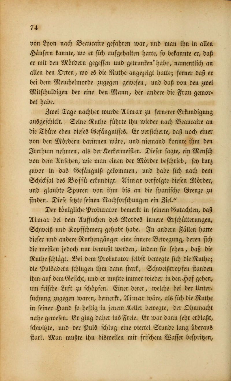 t)on ^pon nach S3eaucatrc gcfatjrcn mar, unb man ihn in aßen »g)dufern fannte, wo ev ftd^ aufgehalten ^atte, [o bcfannte er, baß er mit ben ^?6rbern ge^effen unb getruniPen'l^abe, namentlid) an allen ben £)rten, wo e§ hk dtnthe ange^eic^t l)atte; ferner ba^ er bei bem 9}?cud)elmorbe ^u^egen gemefen, unb ba^ t?on ben jmei fD?it|'d)ulbi9en ber eine ben ^^ann, ber anbere bie grau gemor- bet \)ahe, Smei ^age narf)l)er würbe 3Cimar ju fernerer ^rfunbigung augc)efd)icft 8'eine d^utlje fuljrte if)n wieber nad) ^caucaire an bie Zim'c eben biefeS (i^efdngniffeS» (5r t?erftd)erte, ba^ nod) einer Don ben 53?6rbern barinnen wdre, unb niemanb fonnte il)m ben 3rrtl)um nel)men, aU ber ^erfermeijler. X)iefer fagte, ein 9}lenfd) t>on bem ^Cnfeljen, wie man einen ber 9}Jorber befd)rieb, fep furj jiwor in ba^ (Sefdngniß gefommen, unb Ijabe \id) nad) bem (Bd)id]al beö S3offü erfunbigt ^Hmar verfolgte biefen ^Diorber, unb ö^^^wbte (Spuren Don il)m hi^ an bie fpanifd)e ^un^e ^u finben, Diefe fe|te feinen 9^ad)forfd^un9en ein 3ieL ^er f6niglid)e ^rohirator bemerft in feinem (^utad)ten, ba^ 2Cimar hei bem 2(uffurf)en beö ^orbe§ innere ^rfd)utterun9en, (Sd)weip unb Äo:pffd)mer5 geljabt l)abe. Sn anbern gdüen i)atte biefer unb anbere ^vutl^enödager eine innere Bewegung, beren ftd) bie meiften iebod) nur bewupt werben, inbem fie fel)en, ba^ bie 9lut^e fd)ld9t» ^ei bem ^rofurator felbfl bewegte \id) bie9lutl)e; bie ^ulSabern fd)lugen i\)m bann ftar!, 6d)weißtropfen ftanben il)m auf bem (^eftd)t, unb er mußte immer wieber in ben ^^of geben, imi frifd;e ^uft ju fd)6pfen. ßiner berer, weld)e hei ber Untere fud)ung zugegen waren, bemerft, *^Cimar wdre, al§ ftd) bie diut^e in feiner ^anb fo Ijeftig in jenem Heller bewegte, ber £)^nmad;t nal)e gewefen, ßr ging bai}et in§ greie, dt war bann fel^r erblaßt, fd)wii|te, unb ber ^ul§ fd)lug eine mevtel (Stunbe lang überaus ftar!. ^an mußte ibn bisweilen mit frifc^em SSSaffer befpri^en.