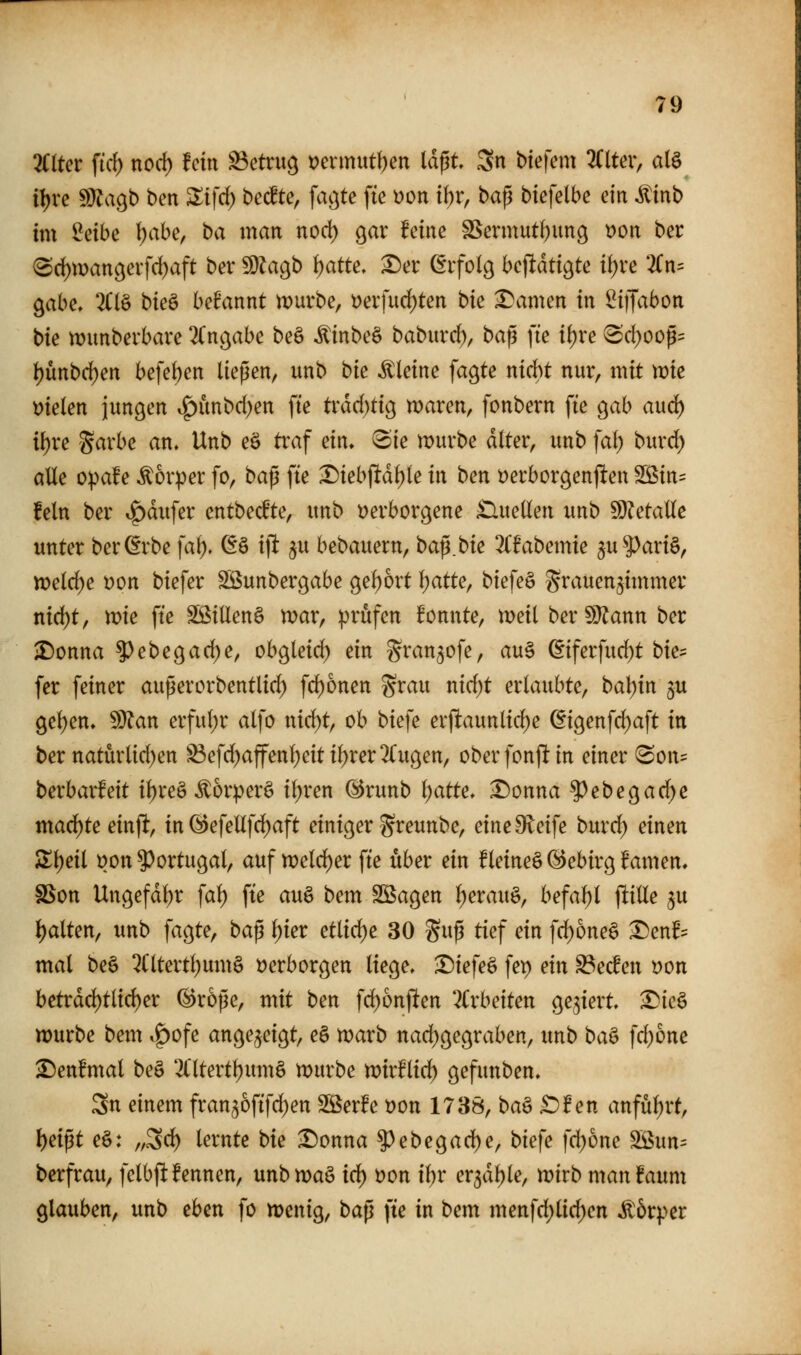 2C(ter ficf) nod) fein betrug t)ermutf)ett laßt 3n btefein 2Clteiv a(§ il)re ^agb ben ^tfc^ beerte, faijte fte üon i\)v, ba^ biefelbe ein ^inb im Mbe \)abe, ba man noc^ gar feine SSermutfjung t)on ber (Sd)mangevfd)aft bev ^agb tjatte» ^er ßifolg betitdtigte it)re 3(n= gäbe, 2Clö bieö befannt ix>uvbe, t)erfurf)ten bie tarnen in ^iffabon bie munbevbave 2Cngabe beö ^inbeö babuvc^, ba^ fte if)re ^cl;oop= ^mb(i)m befeben ließen, unb bie kleine fagte nidbt nur, mit vok mkn jungen i^unbd^en fte trdd)tig waren, fonbern fte gab aud) it)re Sarbe an, Unb eö traf ein, «Sie mürbe alter, unb fal; burd) alle opafe ^or^er fo, baß fte X)iebftdl)ie in ben t)erborgenj^en SS^in^: fein ber if)dufer entbecfte, unb verborgene £luellen unb SD?etalIe unter berörbe fa^. @ö ift ^u bebauern, ba^bk %fabcmk 5u5>ari§, welche t)on btefer SSunbergabe gel)ort l)atte, biefe§ grauenjimmer nid^t, me fte Sßillen§ mar, prüfen fonnte, meil ber^}^ann ber ^onna ?)ebegad)e, obgleid) ein gran^ofe, au§ (Eiferfud)t bk^^ fer feiner außerorbentlid) fd)onen grau nid)t erlaubte, ba\)xn ju gelten, Wtan erful;r alfo nid)t, ob biefe erftaunlid)e ©igenfd)aft in ber natürlid)en S3efd)affenl;eitil)rer2(ugen, oberfonjlin einer <Son= berbarfeit il)re§ ^orperö il;ren @runb l)atte, ^onna ^ebegad)c mad)te einjl, in @efellfd)aft einiger gt^eunbe, eineOleife burd^ einen SIl)eil t)on ?)ortugal, auf n)eld)er fte über ein fleineö (^ebirg famen, SSon Ungefdl)r fal) fte au§ bem Söagen l)erauö, befahl jlille ju Ijalten, unb fagte, baß \)kt etlid)e 30 guß tief ein fd)one§ ^enf:= mal beö 2(ltertt)um§ t)erborgen liege, •Diefeö fep ein ^ecfen oon betrdd)tlid)er ©roße, mit ben fd)6nften Uxbciten gegiert, Die§ würbe bem v^ofe angezeigt, e§ warb nad)gegraben, unb baö fd)6nc ^enfmal be§ 2(ltert^um§ würbe wirflid) gefunben, 3n einem frangofifc^en SSerfe t)on 1738, ba§ £)f en anfül)rt, l)eißt e§: „3c^ lernte bie ^onna ?)ebegad)e, biefe fd)one ^un= berfrau, felbjl:fennen, unb wa§ i6) öon i^r ex^äf}k, wirb manfaum glauben, unb eben fo wenig, bap fte in bem menfd)lid;en Ä5rper