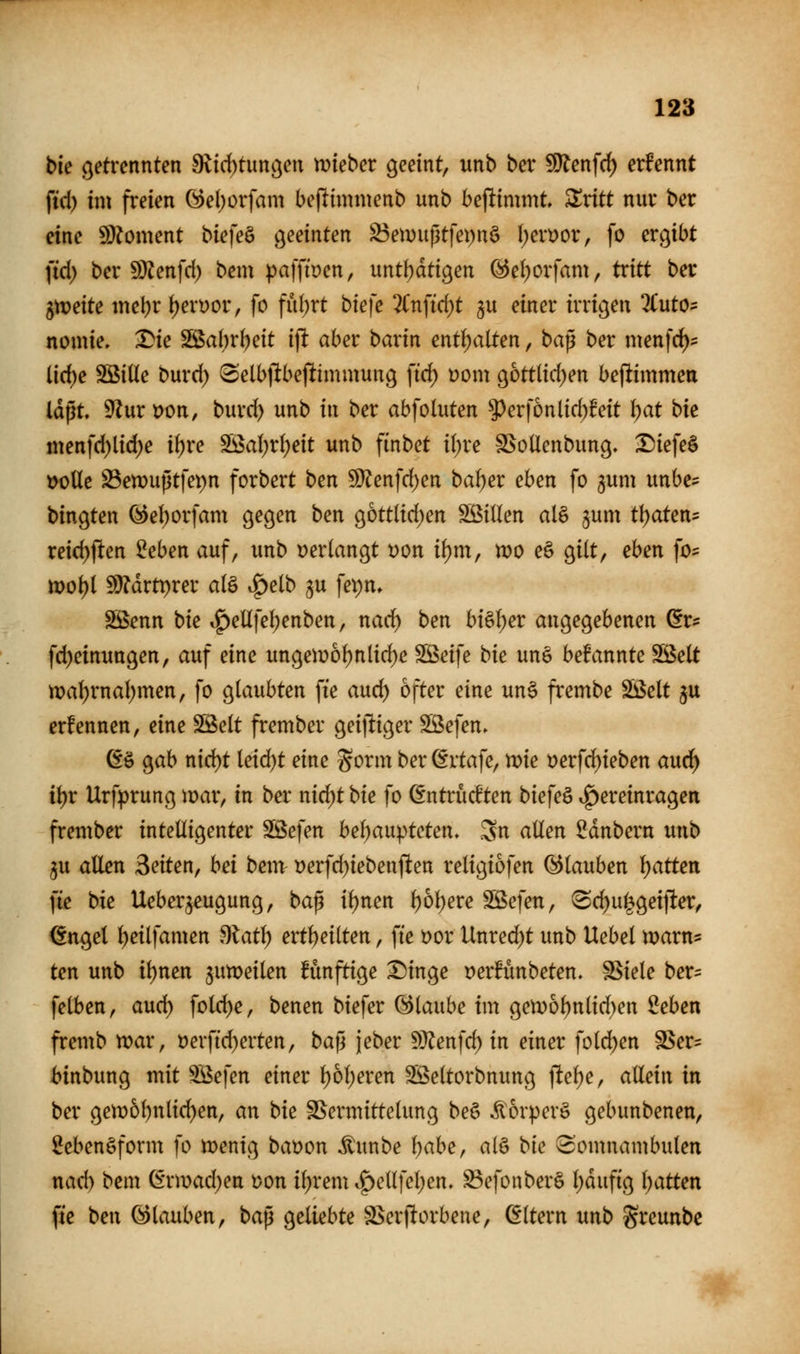 bk getrennten 9lirf)tungen mieber geeint, unb ber 5Ölenfd) ernennt fid) im freien G)el)orfam beflimnienb unb benimmt, ^ritt nur ber eine 9)?oment bie}e^ geeinten ^emußtfepnö l;en?or, [o ergibt ftd) ber S)ienfd) bem pafftoen, untfjdtigen @e()orfam, tcitt ber gtt?eite mebr f)ert)or, fo fül)rt biefe 2(nfid)t §u einer irrigen 2Cut05 nomie. Die S[ßabrbeit i]t aber barin ent()alten, ba^ ber menfc^? üd)e Söiüe burd) tSelbjlbejlimmung ftd) üom gottlid)en beftimmea laßt. 9lur»on, burd) unb in ber abfoluten 5^erf6nlid)Mt \)at bk menfd)licl)e if)re Söa()rl;eit unb finbet i()re SSoÜenbung. Diefe§ t>oUe S3en)uptfet)n forbert ben 5l}?enfd)en ba^er eben fo gum unbe- bingten ^eI)orfam gegen ben g6ttlid)en SßiUen al§ jum tl)aten5 reid)ften ^eben auf, unb verlangt t)on i{)m, n?o e§ gilt, eben fo- tt)o\}i Wläxtt)xev alö .^elb ju ]e\)n. SBenn bie i^ellfel;enben, nad) ben bi§f)er angegebenen ör*: fd)einungen, auf eine ungemof)nlid)e SBeife bk un§ befannte fBelt n)a(;rnal)men, fo glaubten fte auc^ öfter eine un§ frembe SÖSelt ju ernennen, eine Slöelt frember geijliger SBefen» 6ö gab nid)t leid)t eine gorm ber ^rtafe, n)ie tjerfc^ieben aud^ ii)t Urfprung mar, in ber nid)t bk fo ßntriicften biefeö .^ereinragen frember intelligenter Sßefen bel)aupteten» Sn allen Zaubern unb ju allen Seiten, bei bem t)erfd)iebenften religiofen (glauben \)atten fie bie Ueber^eugung, ba^ il)nen l)6l)ere Söefen, 'Sd)u|geifter, €ngel l)eilfamen ^lat\) ert^eilten, fte t)or Unrecht unb Uebel marn* ten unb it)nen jumeilen fünftige Dinge t)er!ünbeten. Stiele ber= felben, aud) fold)e, benen biefer Glaube im gen)6l)nlid)en Men fremb tt>ar, t)erftd)erten, ba|l jeber Wten\d) in einer fold)en SSer= binbung mit ^efen einer f)6l)eren Sßeltorbnung ftelje, allein in ber gen)6bnlid)en, an bk SSermittclung be§ itorpcrö gebunbenen, Lebensform fo menig baoon ^mbe Ijabe, alö btc 3'omnambulen nad) bem (S'rn)ad)en t)on il^rem ^e(lfel;en. S3efonber§ l)dufig Ijatten fie ben Glauben, bap geliebte ä>crftorbene, Altern unb greunbc