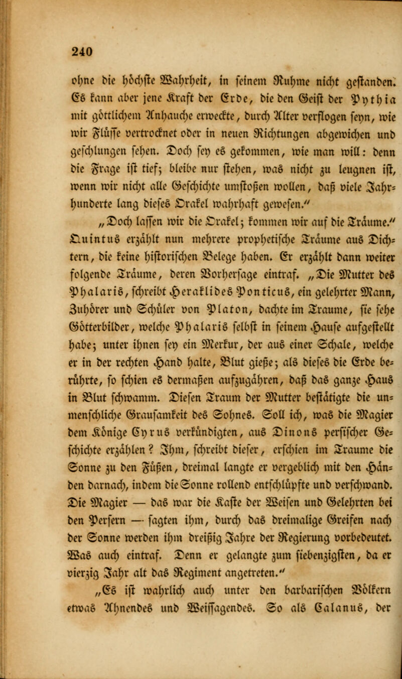 ol;nc bte l)bd)\ic 23al)rl)cit, in feinem 9lut)mc nirf)t geftanben. (I§ fann aber jene ^vaft bcr ^rbe, Me ben ®eijlt ber 9\)tl)ia mit o,bn[id)m\ %n\)aud)e ermec^te, burd) liltct verflogen fepn, me \mv glüiJe üemocfnet ober in neuen ^ici)tun9en abcjemid^en unb öerd)lunc^en feben. Dod) fet) eö gekommen, tüie man mill: benn tic grac^e i\i tief:, bleibe nur |lel;en, maö nid;t 5U leugnen i% jpenn tr>ir nid)t alle ^c]d)id)tc umjloßen mollen, bap mk cSal^r- I;unberte lan^ biefe§ ^xaM tt>al)rl;aft ^etüefen. „^od) lajjen iDir bie ^rafel; fommen mir auf bic 3!rdume/' £luintug er5dl)lt nun me()rere propl)etifd)e Traume au§ ^id): tern, bic feine l)iftorifd)en S?elec}e leiben, ^r er^dljlt bann weitet fol^enbe Traume, beren S^orberfage eintraf, „^ie SJJutter be§ 5)l)alari§, fdjreibt ^eraflibeä -?)onttcu§, ein geleierter SDiann, 3ul)6rer xmb (Sd)uler t)on 5^laton, bad)teim 3!raume, fte fel)c ©otterbilber, n)eld)e ?)l)alari§ felbft in feinem .^aufe aufgeftellt i)ahe] unter il)nen fep ein 5DZer!ur, ber au§ einer 3d)ale, ivelc^c er in ber red)ten t^anb Ijaite, ^lut giepe; alö biefeö bie 6rbe be- rul)rte, fo fd)teu e§ bermapen auf^ugdljren, bap ba^ ^a^e ^a\x^ in ^lut fd)tt)amm. X)iefen !iiraum ber 9)?utter bejldticjte bie un« menfd)lid)e ^raufv;m!eit be§ 3ol)ne§. (Soll id^, ma§ bie 9)?agier bem Könige (Ipru§ üerfünbic^ten, auö Dinon§ perftfd)er ^e- ]d)id)te er5dl)len? .3t;m, fd)reibt biefer, erfd)ien im Sraumc bie @onne ju ben S^P^^ / breimal langte er üergeblid) mit ben ^dn= ben barnad), inbem bie^onne roUenb entfd)lüpfte unb Derfd)wanb. ^ie Magier — ba^ mar bie Äafle ber SBeifen unb (3elel)vten hei ben Werfern — fagten i^m, burd^ ba^ breimalige Greifen nac^ ber (Sonne merben ibm breipig 3al)re ber S^^egierung Dorbebeutet SßSaö auci^ eintraf. 3^enn er gelangte jum fteben5igften, ba er t)ier5ig .3al^r alt ba& 9vegiment angeti*eten/' „^§ i\t xoa\)tüd) a\xd) unter ben barbarifd)en SSolfern itxca^ ?Cl)nenbe6i unb S5>eiffagenbee. 3o alö ßalanug, ber