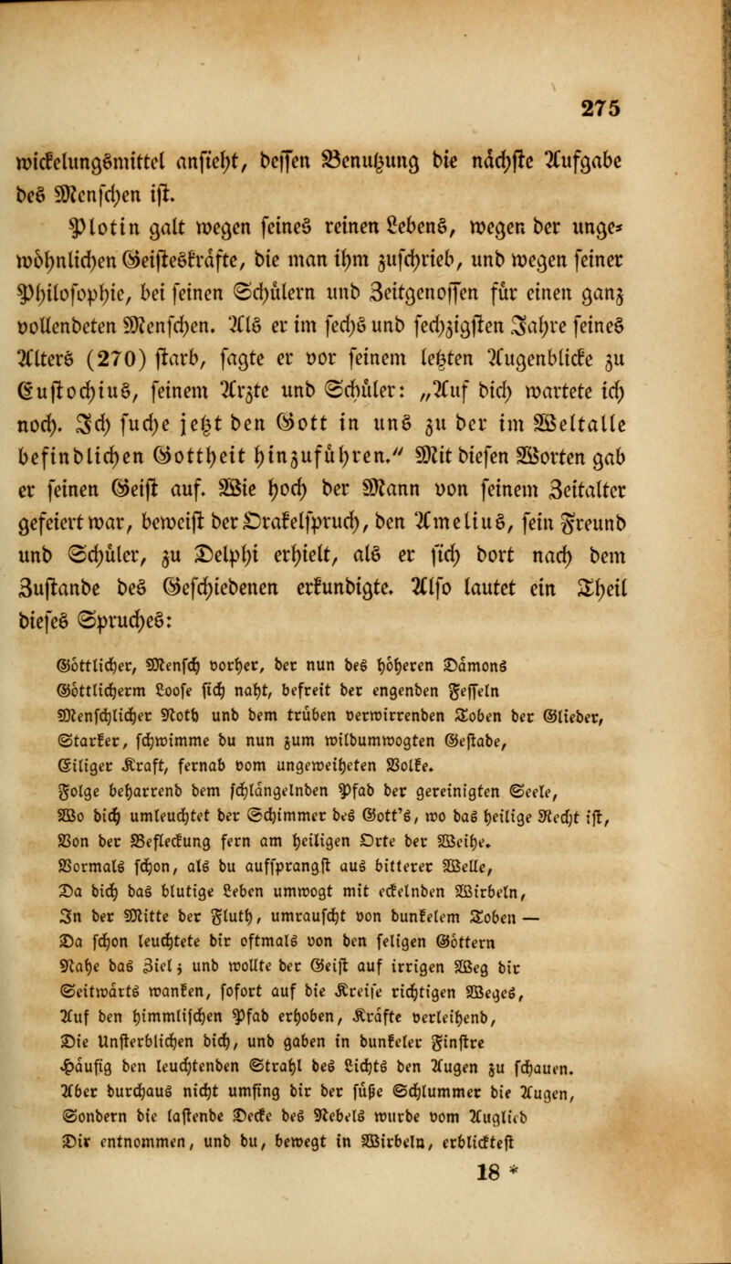 micfelimgömittet anfielet, bc)Jen ^cnul^ung bk nddjflc ünf^abe t>c^ SD?cnfd;en i)l 5)lotin galt megen feinet reinen Men§, megen ber uncje* tt)5t)nltd)en öeijleöBrdfte, bie man i{)m 5ufd)neb, unb me^en fetner ^f)tlofopJ){e, bei feinen (Sd)ulern unb Seit^encifen für einen gan^ t)oUenbeten ^enfdjen. 2(16 er im \ed)^ unb fed^^igjlen Sa^re feineö 3l*lterö (270) ftarb, fagte er x>ot feinem (eisten ^Cugenbticfe ju (Euj!od)iu§, feinem 2Cr3te unb (Srf)uler: ,,2Cuf bid; wartete id) norf)» Sd) fuc^e jc^t ben @ott in un§ ^u ber im SS^eltaUe befinblic^en ®ottt)eit ()in3ufü{;ren/' 50Zitbiefen Söorten gab er feinen ^eift auf, SÖie (?cd) ber d^ann \)on feinem Seitalter gefeierttt)ar, ben)ei)lt ber£)ra!e(fprud), ben 2CmeUug, fein greunb unb (Sd)üler, ^u ^el^I)i erf)ielt, al§ er fid) bort nad) bem Suflanbe beä @efd)iebenen erfunbigte, 2(lfo lautet ein X\)di bk\c^ (Sprud)e§: ®öttlid)er, SWenfc^ ooci)cc, ber nun be§ t)6{)eren ©amonS ©ottltc^erm ßoofe fid) nafjt, befreit ber engenben ^ejyetn SOlenfd^lid^ec S^otb unb bem trüben oerroirrenben 3!oben ber ©lieber, ©tarfer, fc^tt)tmme bu nun jum witbumnjogten ©eflabe, (Sitiger Äraft, fernab üom un9en)eii)eten SSolfe, gotge bel)arrenb bem fd^tdngelnben ^fab ber gereinigten ©eele, SBo bic^ umleud^tet ber (Bdjimmet beg ©ott'ö, wo baS t)eilige 5«cd;t ift, SSon ber SSeflecfung fern am i)ciligen Orte ber S[ßeif)e, aSormalö fd^on, aU bu auffprangjt aug bitterer SBeUe, Sa bid) ba^ blutige Seben umwogt mit ec!elnben SBirbetn, Sn ber fOlitte ber '^Inti), umraufd^t oon bun!elem Soben— ®a fd^on leud^tete bir oftmalß üon ben feiigen ©Ottern 5Rat)e baS 3iel j unb wollte ber ©eift auf irrigen SQBeg bir (Bdtrväxt^ wanfen, fofort auf hie Greife rid^tigen SBegcö, 2fuf ben t)immlif(i)en ^fab erhoben, Ärdfte t»erleil)enb, 25ie Unjlerblidjen bic^, unb gaben in bunfeler j^inft« ^dufig ben leuc^tenben ®tral)l bei £ic^t§ ben 2(ugen ju fdfjauen. 2Cbcr burd^auö nid}t umfing bir ber füpc ©djlummcr bie 2fugen, ©onbern hie la|!enbe Sec!e beg 9icbelö würbe t?om 3(uglifb •Dir entnommen, unb bu, bewegt in Sßirbeln, crblic!te|l 18 *