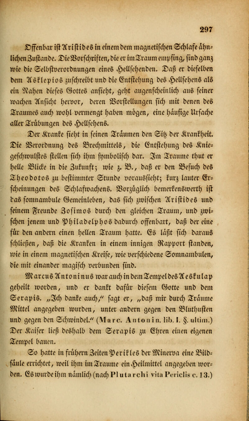 £)ffcnbar i(!^ri|!ibeä in emcmbem ma9netifd)en (Sd)(afe ai)\u lid)en3uflanbe.^ieSSoifd;nften,bieevum$Xvaum empfing, ftnbgan^ me bic (Selbjlt)erorbnungen eine§ |)enfcf)enben. Daj3 er biefelben bem 3(§nepioö 3ufd)reibt iinb bu (int\td)mc^ beä .g)enfe{)en§ al§ ein 9?af)en biefeö ®otte§ anfiel;t, g^djt augenfrf)ctn(icf) aiiö feiner \vad)m %n\id)t i)a\)ox, beren §BovfteIIungen fiel) mit benen beö Sraume§ and) noo^ vermengt lf)aben mögen, eine l;duftge Uvfarf)e atter ^^rübungen be§ ^eUfe()en§, ^er ^ranfe ftef)t in feinen Traumen bcn ^ii^ ber ^ranf1;eit. ^ie SSerorbniing be§ S3red)mittelä, t>k (fntfte(;ung beö ^nie= öefcl)n)ul(leä jltellen \id) il)m ft)mbolifc^ bar» .3m Traume tf)ut er J)elle ^licFe in bie Sufunft; me 3. ^♦, baß er ben ^efu(^ be§ Sl)eoboto§5U beftimmter (Stimbe Dorau§fte()t; Ut^ lauter ©r^ fd)einitngen be§ 8d)lafn)arf)enä» §5or5U9lirf) bemerfenömerti) i\t ba§ fomnambule ©emeinleben, ba§ ftd) 3n)ifrf)en 2t*rijlibe§ imb feinem greunbe 3ofimo§ burd) ben gleicf)en ^raum, imb ^voU fd)en jenem itnb ^f)i(abel)){)0§ babm^rf) offenbart, t>a^ ber eine für ben anbern einen f)eUen SXraum i)attc. d^ laßt ftd) barau§ fd)lie|len, ba^ bk ^ranfen in einem innigen 9lapport panben, Xdk in einem magnetifd)en Greife, me t)erf(^iebene (Somnambulen, Ue mit einanber magif^ üerbunben ftnb. !Üiarcuö2Cntoninuötx>arau(f)inbemA^empelbe§2(e§httap gel)ei(t njorben, unb er banft bafur biefem C^otte unb bem ©erapiö, „3rf) banfe aud^, fagt er, „ba^ ^^i^ ^wt:cl) S^rdume WiitM angegeben mürben, unter anbern gegen ben S3lut()ujlten unb gegen ben 3(f)n)tnbel (Marc. An ton in. IIb. I. §. ultim.) ^er itaifer ließ be§l;alb bem «Serapiö ^u (fl;ren einen eigenen Tempel hamn. @o l)atte in frül)ern Seiten ^^eriHeS ber 5Dänen?a eine S3ilb-- fdule errirf)tet, meil il)m imSXraume ein.f>ei(mittel angegeben tvor= ben. ßamirbeif)m ndmtid; (nad; Plutarchi vita Periciis c. 13.)