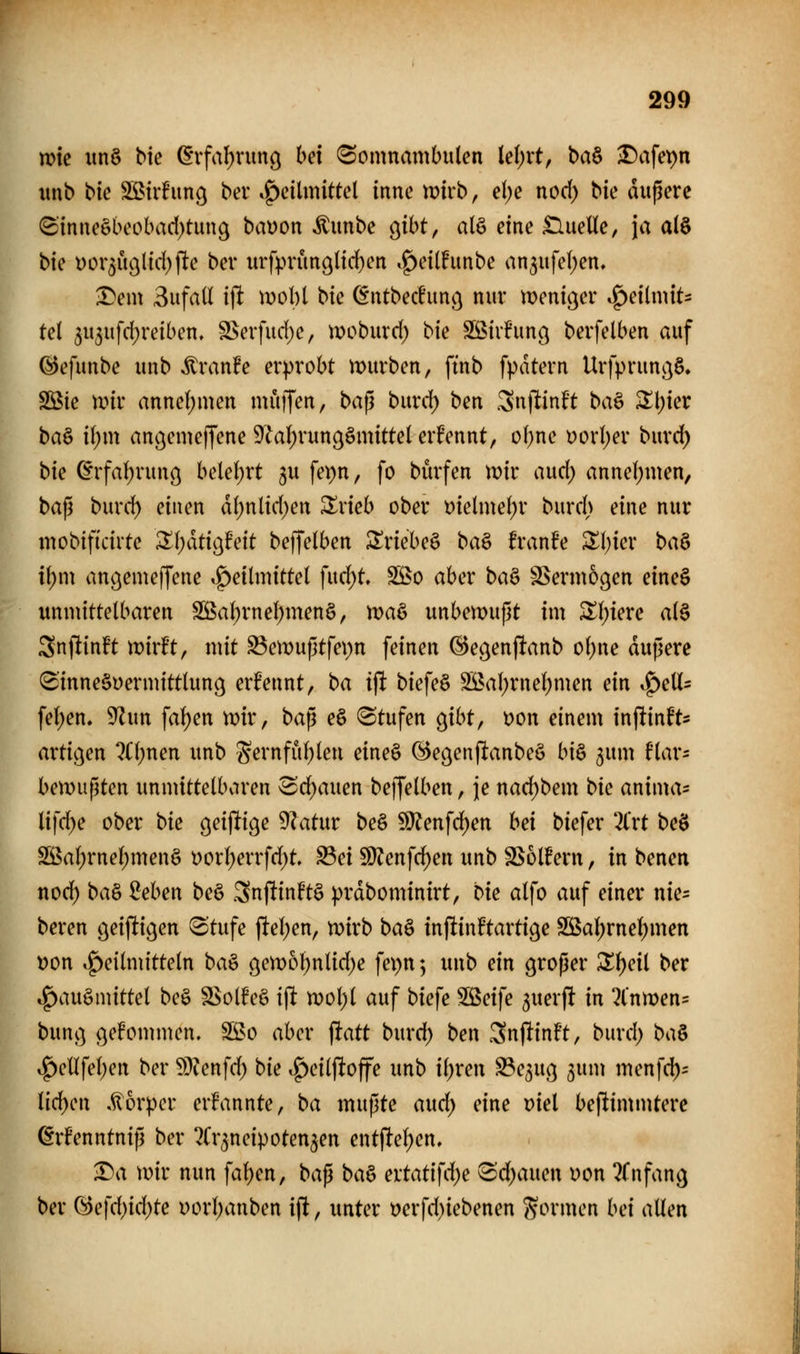 me ttn§ bie (Svfal)rimg hex «Somnambulen le()rt, ba^ ^afepn imb bte S[ßtrlPun9 ber .f)cilmittel inne n)u*b, d)e nod) bk duperc 8'tnneäbeobad)tmi9 baüon ^unbc o^ibt, al§ eine £lueUe, ja a(§ bie t)or5Ü9Hd))lte ber urfprünöltd^en ,^ei(!unbe an5iifel)en, :Dem Bufall i\t mobl bie (§ntbec!unc^ nur njenic^er Heilmit- tel 5U5ufd;reiben, SSerfud^e, ir>oburd; bie Sßiifun^ berfelben auf ©efunbe unb ^ran!e erprobt n)urben, ftnb fpatern Urfprunc^ö» SBie mir anne()men muffen, ba^ burd) ben Snf^inft ba§ Z\)iex ba^ il)m an^emeffene 9^al)runßämittel erfennt, of)ne oorl)er burd) bie ^xfal)xm\o^ belel)rt 3U fei)n, fo bürfen mir and) annel;men, bap burd) einen dl)nlid)en ^rieb ober t)ielmef)r burd> eine nur mobificirte Z\)ätio^Mt beffelben ^riebeö ba^ hanh ^\)iex ba^ il)m an^emejfene Heilmittel fud;t SS5o aber ba§ SSermogen eine§ unmittelbaren SS5al)rnel)men§, maö unbemupt im ^Ijiere al§ Snj^inft wirft, mit S3emuptfe\)n feinen ©egenftanb oljne duperc 8inne§i)ermittlun9 ernennt, ba ift biefe§ 3Bal)rnel)men ein SpeU^ fel)en. ^un fal)en mir, bap eö (Stufen o^ibt, t>on einem inftinft* artiijen ?n;nen unb Sernful^len eine§ (^e^enfianbeö bi& gum flar- bemupten unmittelbaren Sd)auen beffelben, je nad)bem bie anima- lifd^e ober bie geijlige 9latur beö Wten\ö)en bei biefer '2lrt beö S55al)rnel;men§ Dorl)errfd)t, S3ei 9)?enfd)en unb SSolfern, in benen nod) ba§ Mmx be§ .3nftinftä prdbominirt, bie alfo auf einer nie= beren ö^ij^iö^ti Stufe ftel)en, mirb ba^ inftintotige Sßal)rnel)men t)on Heilmitteln ba^ 9en)ol)nlid)e fei)n 5 unb ein proper Z^eii ber Hausmittel beö S$ol!e§ ift n)ol)l auf biefe Söeife 3uerft in 2lnmen= bunv} ßefommen. S5?o aber ^att burd) ben Snftinft, burd) ba^ Henfel)en ber ?Dienfd) bie Hcilftoffe unb il)ren S3e5U(] ^um menfd)^ lid)cn ,^6rper ernannte, ba mupte and) eine viel beftimmterc ^rfenntnip ber ?Cr5neipoten5en entfte^en, 1)a mir nun fal)en, bap ba^ ertatifd)e Sd)auen uon Tfnfan^ ber G5efd)id)te uorl)anben ifi, unter t)erfd)iebenen formen bei allen