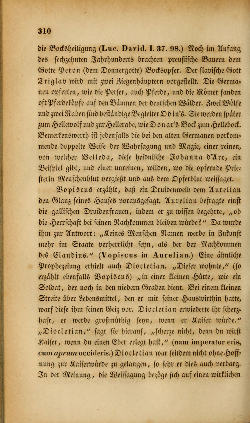 bie S3ocfö()etligim9 (Luc. David. I. 37. 98.) '?flo6) im ^(nfang bcö fed;3e()ntcn Sal)vt)unbert§ bracf)ten :|)reußifd)c Sauern bem Qdotk $)eron (bem X)onnerßotte) Sod'Sopfer. ^er f(aüifd)e öott 2^vt^lat) mtrb mit gmei Siei^ent^duptevn DOi\}ejltcUt ^ie (^evma= ncn o^>ferten, wie bic ?)erfcr, aud) ?)ferbe, imb tk 9l6mei* fanben oft^Pfcrbcfopfe auf benS3dmiien ber beutfd)en Sßdtber. SweiSBolfe unb 3mei 9laben finb befltdnbicje Sec^lcitev£) b in% ^ie werben fpdtcv 3um vf)eUeiDolf unb^ur^eüerabe, mie^ onar'ö 23oc!^umi^etlebocL ScmerfenömcrtI) i\t jebenfallö bk hei ben alten Coermanen üorfom= menbe boppelte !iÖ>eife ber ^al^rfacjuno^ unb SJJa^ie, einer reinen, i)on ir>eld)er S^eüeba, biefe t)eibnifd)e Soljanna b2Crc, ciw SBeifpiel g^ibt, unb einer unreinen, n)ilben, wo bk opfernbe ^rie= perin 9}ienfcl)enblut yergießt unb au§ bem ^pferblut meiijaj^et a^opiöcuö er5d(;lt, baf3 ein ^ruibenweib bem 2Curelian ben ©lanj feineö ,^aufe§ oorauSgefa^t, 2i^urelian befragte einp bic gaüifcf)en ^ruibenfrauen, inbem er ^u miijen begehrte, „ob bie ig>errfd)aft hei feinen 9Zad)^ommen bleiben mürbe? T)a n?urbc if)m 3ur 'Kntrvoxt: ^^^eine^ Wen\d)en Flamen werbe in Suf'unft mel)r im Staate i)erl)errlirf)t fepn, alö ber ber ^ad)Ummen be§ ßlaubiuS/' (Vopiscus in Aurelian.) (Eine dl)nlid)e ^ropl)e5eiung ex\)ielt and) ^iocletian, „tiefer woljnte, (fo er^dl^lt ebenfallä SSopiöcuö) „in einer fleinen if)utte, me ein (Solbat, ber nod) in ben niebern (Kraben bient» Sei einem deinen Streite über Lebensmittel, ben er mit feiner i|)au§mirtl)in Ijatte, warf biefe il)m feinen (^ei^ yor. ^iocletian erwieberte it)r fd)er5= l)aft, er werbe gropmütbig fepn, wenn er ^aifer würbe. „^iocletian, fagt fte hierauf, „fd)er3e nid)t, benn bu wirfi il\ufer, wenn bu einen (5ber erlegt l)ajl, (nam imperaior eris, cumajnum occi<lens.) •r)iocletian War feitbem nid)t ol)ne.g)off:= nung ^ur itaiferwurbe ^u gelangen, fo fel)r er bie^ and) verbarg« 5n ber 9}ieinung, bie SBeifJagung belöge \id) auf einen wirHid^en