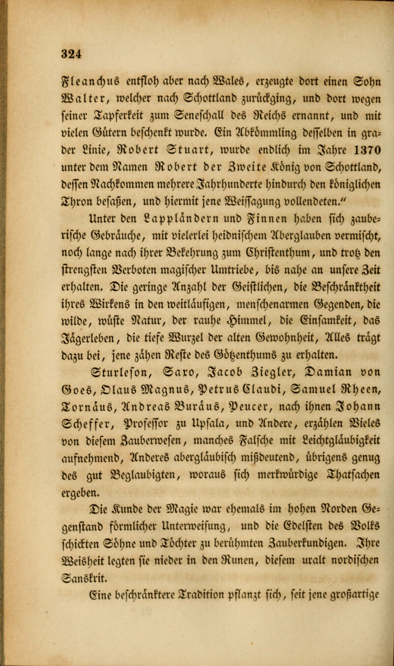 S(canrf)uö entflot) aber narf)SBale§, cqcucjte bort einen (Sol)n SBalter, weld)er narf) (Sd;ott(anb ^urücf^ing, unb bort megen feiner Slapferfeit jum ^enefd)aU be§ 9letd)0 ernannt, unb mit fielen (Eutern befd)enft mürbe, ^in ^(bfömmling beijelben in gra^ bcr 2inie, 9lobert Stuart, mirbe enblid) im Saf)re 1370 unter bem ^amen 9lobert ber St\)dte ^bnic^ t)on 8d)ott(anb, beffen9^ad)fommenmef)rere.3a()r()unberte Ijinburd) ben f6ni9lid)en üll;ron befaßen, unb i^iermtt jene Sßeiffac^ung DoUenbeten/' Unter ben IJappldnbern unb Sinnen \)ahen ftd) ^auhe^ rifd)e (^ebrdud)e, mit t?ieler(ei l)eibnifd;em ^Cberglauben Dermifd)t, nod) lange nad) ii)vev ^efeljruttg jum ßfjrijltentl^um, unb ti'o^ ben flrengflen SSerboten ma9ifd)er Umtriebe, hi^ na^e an unfere Seit erf;alten. ^ie geringe 7tn^a1:)i ber ®eijltlid)en, bk S3efd)rdnftl)eit i^reö SBir!en§ in ben tx>eitldufigen, menfd)enarmen (Segenben, bk milbe, mupe ^atur, ber rauf)e tf)immel, bk ßinfamfeit, ba& Sdgerleben, bk tiefe Söur^el ber alten ®emol)nl)eit, 2(lle§ trdgt baju hdf jene 3dl)en tiefte beö @&|entl)um§ ju erljalten. (Sturlefon, ^aro, Sacob Siegler, ^amian t?on ®oeö, £)lau§ 5Ülagnu§, ?)etru6 ßlaubi, (Samuel 0ll)een, Slornduö, 2(nbrea§ S3urdu§, ^eucer, nad^ ii)nen 3ol)ann (Scl^effer, ^rofeffor ju Upfala, unb 3(nbere, er3dl)len SSieleö t?on biefem Saubermefen, mand)e§ §alfd)e mit 2eid)tgldubig!eit aufnel)menb, 2Cnbere§ abergldubifc^ mipbeutenb, übrigen^ genug beö gut beglaubigten, morauS ftd) merfwürbige Sl)atfad)en ergeben. ^ie Äunbe ber SJlagie mar e^emalö im l)ol)en ^f^orben ®c- genftanb f6rmlid)er Untermeifung ^ unb bk dbelften beS SSolf§ fd)icften ^b\)nc unb :i6d)ter 5« bcrül;mten Sauberfunbigen. St)re SS$ei§l)eit legten ftc nieber in ben Sinnen, biefem uralt norbifdjen 6an§!rit. (iine befd)rdnftere ^rabition pflanzt fid), feit jene großartige