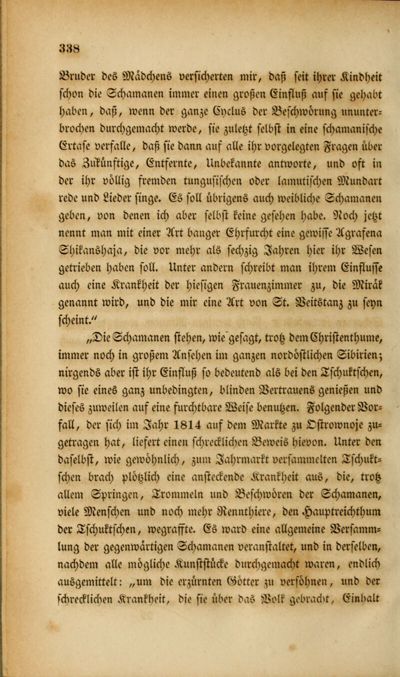 388 J^nibcv bcö 93Kibd)enö ücrfid)crten mir, ba^ feit i^rev ÄinM)eit fd)on bie i2d)amauen immer einen großen (Einfluß auf fie gel^abt I;aben, baf^, menn ber o^a^c (EpcluS bcr S3efd)ir)6rnnc3 ununter= brod)en burd^gemad^t merbe, fie ^wUi^t fclbft in eine fd)amanifd)e (fvtiife i)erfa(le, taf^ ftc bann auf alle ü)t Dorc^elegten graben über biW 3u1Punfti(^e, ß'ntfernte, Unbekannte antworte, unb oft in ber il;r völlig fremben tunguftfd;en ober lamutifd)en 5D?unbart rebc unb lieber finge» 6§ foU übrigen^ aud; n)eiblid)e (Sd)amanen geben, Don benen id) aber felbft feine gefeiten I;abe. 9cod) jejjt nennt man mit einer 3t'rt banger (Sl)rfurd)t eine getvijfe 2(grafena S()ifanöl)aia, bk t)or meljr alö fed)5ig Saljren l)ier iljr SSefen getrieben \)abm foU, Unter anbern f(^reibt man il;rem ^influffe and) eine •^ranfl^eit ber I)ieftgen grauen^immer ju, t>\e ^lixal genannt n^irb, unb t>k mir eine 2Crt x>on ^t ^eit§tan$ 5U fepn fd)eint/' „Sie ^d;amanen pel)en, mie'gefagt, tro^ bemß^riftent^ume, immer nod) in großem 2Cnfe()en im ganzen norboftlid)en (Sibirien*, nirgenbö aber ijlt i^r Einfluß fo bebeutenb al§ hei ben 2!fd)u!tfd)en, wo fte eineö ganj unbebingten, blinben SSertrauenö genießen unb biefeö juweilen auf eine furd;tbare Söeife benui^en. golgenber S$or= fall, ber \id) im Sa^r 1814 auf bem ^laxUe ^u £^|!roiX)noie 5U= getragen l)at, liefert einen fd)recPlid)en Seweiö Ijieyon. Unter ben bafelbft, wie geti>6l;nlid), gum Sal;rmarft Derfammclten 2;fd;uft= fd)en brad; plo^^lid^ eine anftecBenbe ^ranfl;eit auö, bie, tro| allem Springen, trommeln unb ^efd)Woren ber (Sd)amanen, i?iele £[)Jenfd)en unb nod) mel)r 9lenntl)iere, ben »^auptreic^tl)um ber S!fd;uftf^en, wegraffte. (E§ warb eine allgemeine SSerfamm- lung ber gegenwärtigen Sd^amanen t)eran)laltet, unb in berfelben, nad;bem alle mbglid^e .^unflflucfe burd)gemad)t waren, enblid) auggemittelt: „um bie erzürnten Cootter ,3u »erfol^nen, unb ber fd)recflidien .^tranfheit, bie fte über bai= S^olf gebrad>r, Einhalt