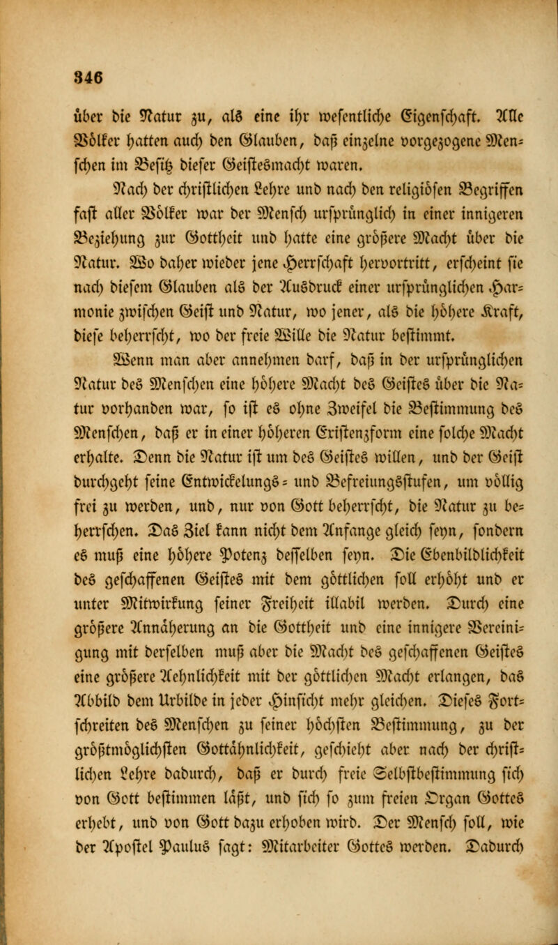über t>k Statur ^u, alö eine il;r mefentlic^e öi^enfcf^aft. 7t\lc S^olfev \)attm axid) ben (Glauben, ba^ einzelne üovöe^ogene SDien- frf)en im ^efi^^ tiefer (^ei(lteömad)t tüaren, 9kd) ber d)ri|llid)ert 2e()re unb nad) ben relic^iofen SBec^riffen fajlt aller S^olfer mar ber 9)?enfd) urfprimj^lid) in einer innigeren S3e3iel)unc^ 3ur QdotÜjdt unb l;atte eine größere Wlad)t über bie ^latux, SSo bal)er i^ieber jene ^^errfd^aft l^erDortritt, erfd^eint fie nad) biefem Glauben alö ber '^Cuöbrucf einer urfprüncilid)en .^ar= monie 5mif(^en (3ci]t unb 9^atur, n)o jener, aU bk \)bi)cu Äraft, bk]e bel;errfd;t, tt)0 ber freie S5>ille bu dlatnx beftimmt, Söenn man aber annel)men barf, ba\i in ber urfprünc^lid)en Statur beö 9)?enfd)en eine l)6l;ere d^lad)t beö (^eijleö über bk SRci- tut i)orl)anben mar, fo ift eö ol)ne Smeifel bie S3e(^immun9 bc^ Wlcn\d)en, ba^ er in einer l)6t)eren ßriflen^form eine fold;e ^^ladjt erl;alte, ^enn bk SRatnx i\t um be§ (i!)eifte§ millen, unb ber (^eijl burd)öel)t feine (Entmicfelun^ö - unb ^efreiung^jltufen, um völlig frei 5u werben, unb, nur Don ®ott bel)errfd)t, bie 9Zatur ^u be= ^errfd^en, ^aä 3iel fann nid)t bem 3(nfange g^kid) fepn, fonbern e§ mup eine l;ol)ere ^^oten^ beffelben fepn. ^ie 6benbilblid)!eit be§ ^efd^affenen @ei|le§ mit bem 96ttlid)en foU erl)6l)t unb er unter 5[Ritn)ir!img feiner -Sreil)eit iUahii werben, ^urd) eine größere 3(nndl)erun9 an bk (Gottheit unb eine inni|.3ere ^ereini= gung mit berfelben muß aber bk Mad)t beö gefd^affenen (^ei|lte§ eine größere 2Cel)nlid;feit mit ber gottlid^en Wladjt erlangen, ba^ libhiib bem Urbilbe in jeber v^inftd)t mel)r gleid)en» ^k\e^ Sort= fd)reiten beä 5D?enfd)en 3U feiner l)6d)ften S3ejltimmung, 5U ber gr6ßtm6glid)ften @ottdl)nlid)Beit, gefd)iel)t aber nad) ber d)rift= lid)en l^e^re baburd), ba^ er burd) freie 3elb|1tbejlimmung fid; Don (3ctt bejlimmen laßt, unb fid) fo 5um freien ^ÜTrgan G)otteö erl)ebt, imb uon ©Ott ba^u erl)oben wirb, ^er 5D?enfd) foll, xok ber ^Ipoftel 5^auluö fagt: S)?itarbciter (^otte§ wei'ben. baburd)