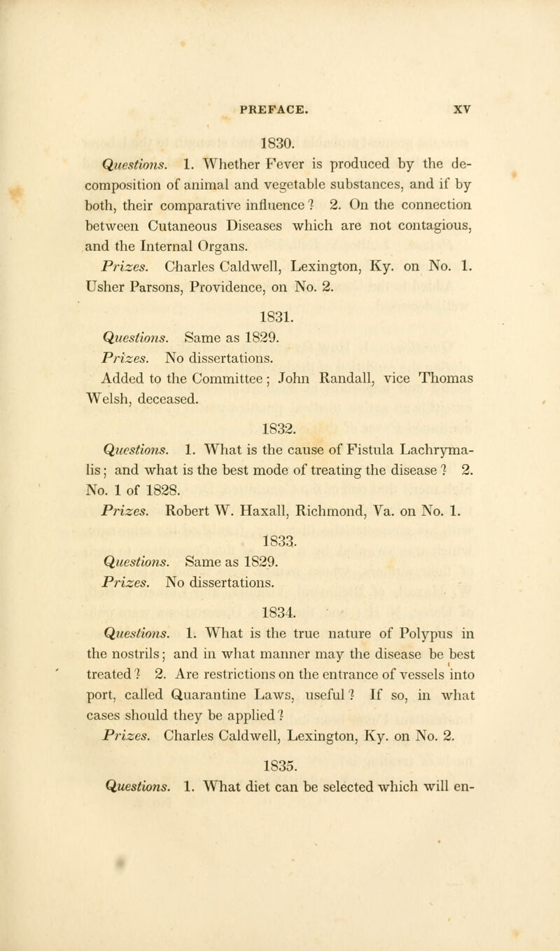 1830. Questions. 1. Whether Fever is produced by the de- composition of animal and vegetable substances, and if by both, their comparative influence ? 2. On the connection between Cutaneous Diseases which are not contagious, and the Internal Organs. Prizes. Charles Caldwell, Lexington, Ky. on No. 1. Usher Parsons, Providence, on No. 2. 1831. Questions. Same as 1829. Prizes. No dissertations. Added to the Committee; John Randall, vice Thomas Welsh, deceased. 1832. Questions. 1. What is the cause of Fistula Lachryma- lis; and what is the best mode of treating the disease 1 2. No. 1 of 1828. Prizes. Robert W. Haxall, Richmond, Va. on No. 1. 1833. Questions. Same as 1829. Prizes. No dissertations. 1834. Questions. 1. What is the true nature of Polypus in the nostrils; and in what manner may the disease be best treated 1 2. Are restrictions on the entrance of vessels into port, called Quarantine Laws, useful 1 If so, in what cases should they be applied 1 Prizes. Charles Caldwell, Lexington, Ky. on No. 2. 1S35. Questions. 1. What diet can be selected which will en-