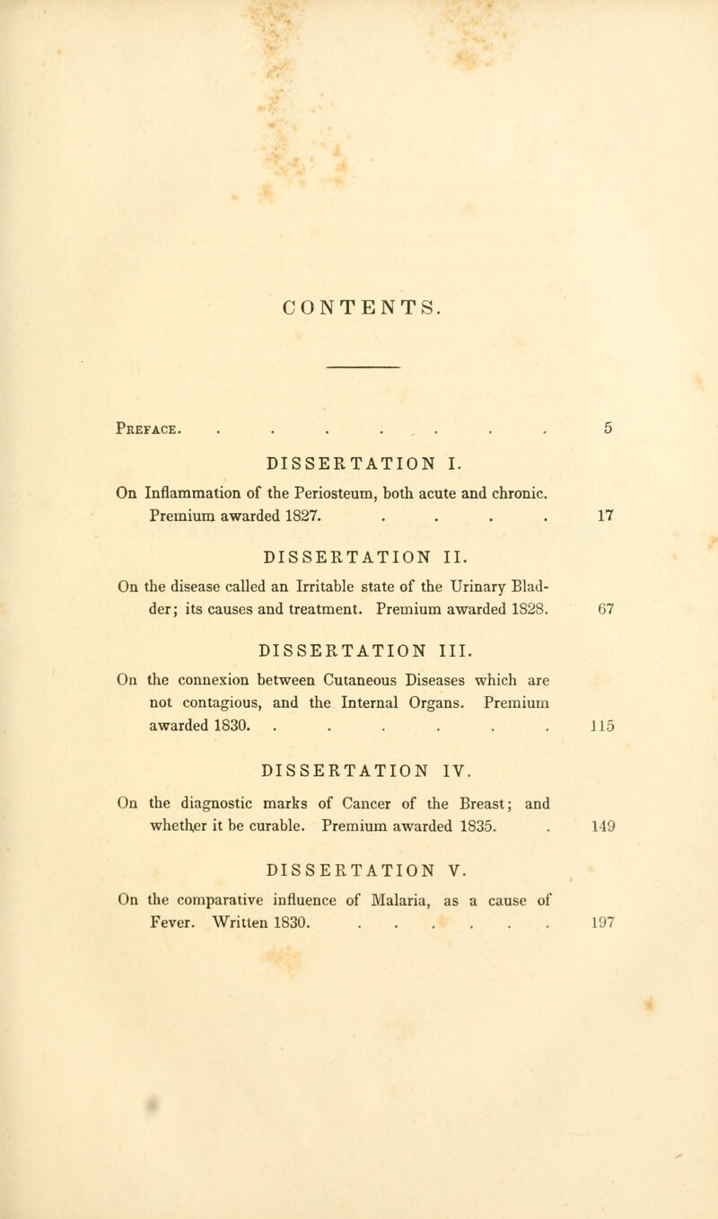 CONTENTS. Preface. ....... 5 DISSERTATION I. On Inflammation of the Periosteum, both acute and chronic. Premium awarded 1827. .... 17 DISSERTATION II. On the disease called an Irritable state of the Urinary Blad- der; its causes and treatment. Premium awarded 1S28. 67 DISSERTATION III. On the connexion between Cutaneous Diseases which are not contagious, and the Internal Organs. Premium awarded 1830. . . . . . .115 DISSERTATION IV. On the diagnostic marks of Cancer of the Breast; and whether it be curable. Premium awarded 1835. . 149 DISSERTATION V. On the comparative influence of Malaria, as a cause of Fever. Written 1830 197