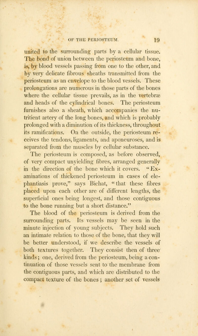 united to the surrounding parts by a cellular tissue. The bond of union between the periosteum and bone, is, by blood vessels passing from one to the other, and by very delicate fibrous sheaths transmitted from the periosteum as an envelope to the blood vessels. These prolongations are numerous in those parts of the bones where the cellular tissue prevails, as in the vertebrae and heads of the cylindrical bones. The periosteum furnishes also a sheath, which accompanies the nu- tritient artery of the long bones, and which is probably prolonged with a diminution of its thickness, throughout its ramifications. On the outside, the periosteum re- ceives the tendons, ligaments, and aponeuroses, and is separated from the muscles by cellular substance. The periosteum is composed, as before observed, of very compact unyielding fibres, arranged generally in the direction of the bone which it covers.  Ex- aminations of thickened periosteum in cases of ele- phantiasis prove, says Bichat,  that these fibres placed upon each other are of different lengths, the superficial ones being longest, and those contiguous to the bone running but a short distance. The blood of the periosteum is derived from the surrounding parts. Its vessels may be seen in the minute injection of young subjects. They hold such an intimate relation to those of the bone, that they will be better understood, if we describe the vessels of both textures together. They consist then of three kinds; one, derived from the periosteum, being a con- tinuation of those vessels sent to the membrane from the contiguous parts, and which are distributed to the compact texture of the bones ; another set of vessels