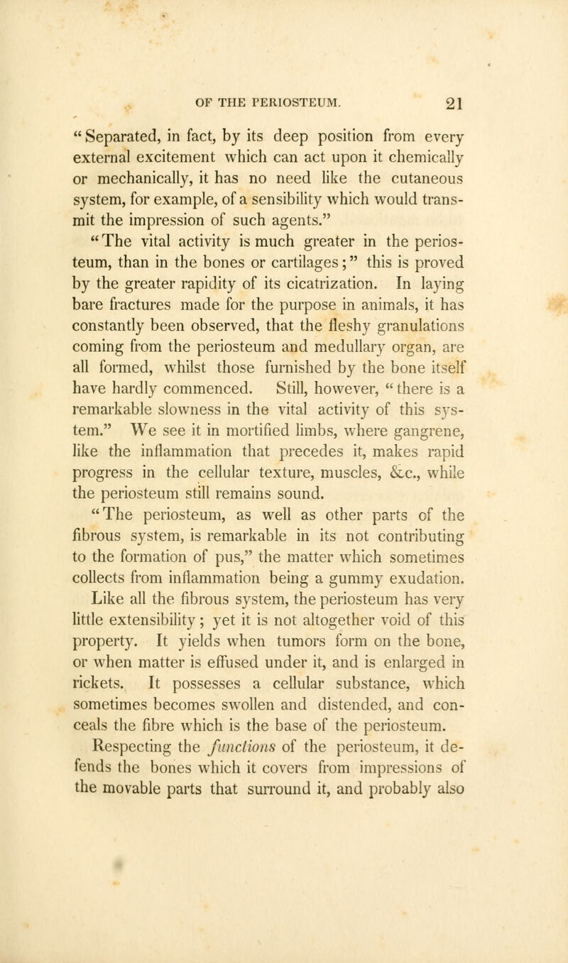  Separated, in fact, by its deep position from every external excitement which can act upon it chemically or mechanically, it has no need like the cutaneous system, for example, of a sensibility which would trans- mit the impression of such agents.  The vital activity is much greater in the perios- teum, than in the bones or cartilages; this is proved by the greater rapidity of its cicatrization. In laying bare fractures made for the purpose in animals, it has constantly been observed, that the fleshy granulations coming from the periosteum and medullary organ, are all formed, whilst those furnished by the bone itself have hardly commenced. Still, however,  there is a remarkable slowness in the vital activity of this sys- tem. We see it in mortified limbs, where gangrene, like the inflammation that precedes it, makes rapid progress in the cellular texture, muscles, &c, while the periosteum still remains sound. The periosteum, as well as other parts of the fibrous system, is remarkable in its not contributing to the formation of pus, the matter which sometimes collects from inflammation being a gummy exudation. Like all the fibrous system, the periosteum has very little extensibility; yet it is not altogether void of this property. It yields when tumors form on the bone, or when matter is effused under it, and is enlarged in rickets. It possesses a cellular substance, which sometimes becomes swollen and distended, and con- ceals the fibre which is the base of the periosteum. Respecting the functions of the periosteum, it de- fends the bones which it covers from impressions of the movable parts that surround it, and probably also