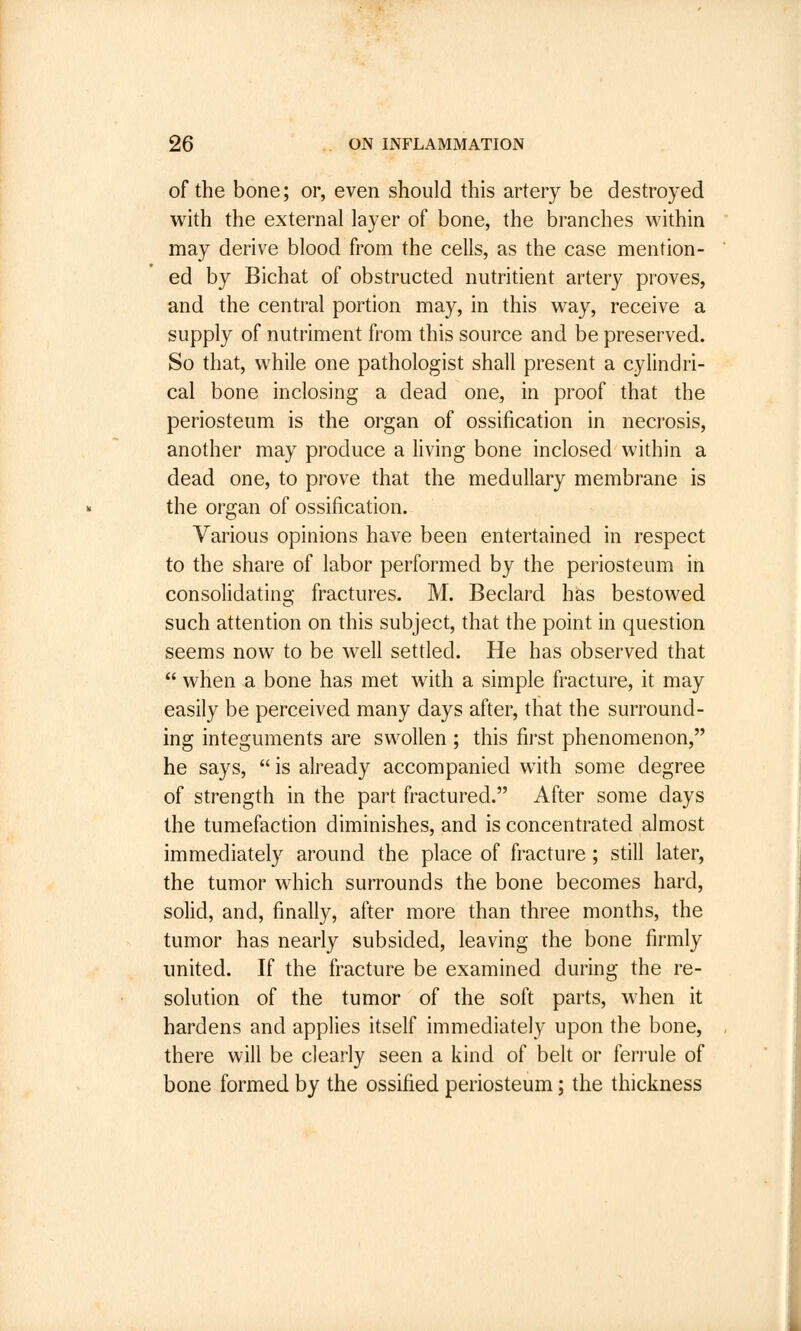 of the bone; or, even should this artery be destroyed with the external layer of bone, the branches within may derive blood from the cells, as the case mention- ed by Bichat of obstructed nutritient artery proves, and the central portion may, in this way, receive a supply of nutriment from this source and be preserved. So that, while one pathologist shall present a cylindri- cal bone inclosing a dead one, in proof that the periosteum is the organ of ossification in necrosis, another may produce a living bone inclosed within a dead one, to prove that the medullary membrane is the organ of ossification. Various opinions have been entertained in respect to the share of labor performed by the periosteum in consolidating fractures. M. Beclard has bestowed such attention on this subject, that the point in question seems now to be well settled. He has observed that  when a bone has met with a simple fracture, it may easily be perceived many days after, that the surround- ing integuments are swollen ; this first phenomenon, he says,  is already accompanied with some degree of strength in the part fractured. After some days the tumefaction diminishes, and is concentrated almost immediately around the place of fracture; still later, the tumor which surrounds the bone becomes hard, solid, and, finally, after more than three months, the tumor has nearly subsided, leaving the bone firmly united. If the fracture be examined during the re- solution of the tumor of the soft parts, when it hardens and applies itself immediately upon the bone, there will be clearly seen a kind of belt or ferrule of bone formed by the ossified periosteum; the thickness