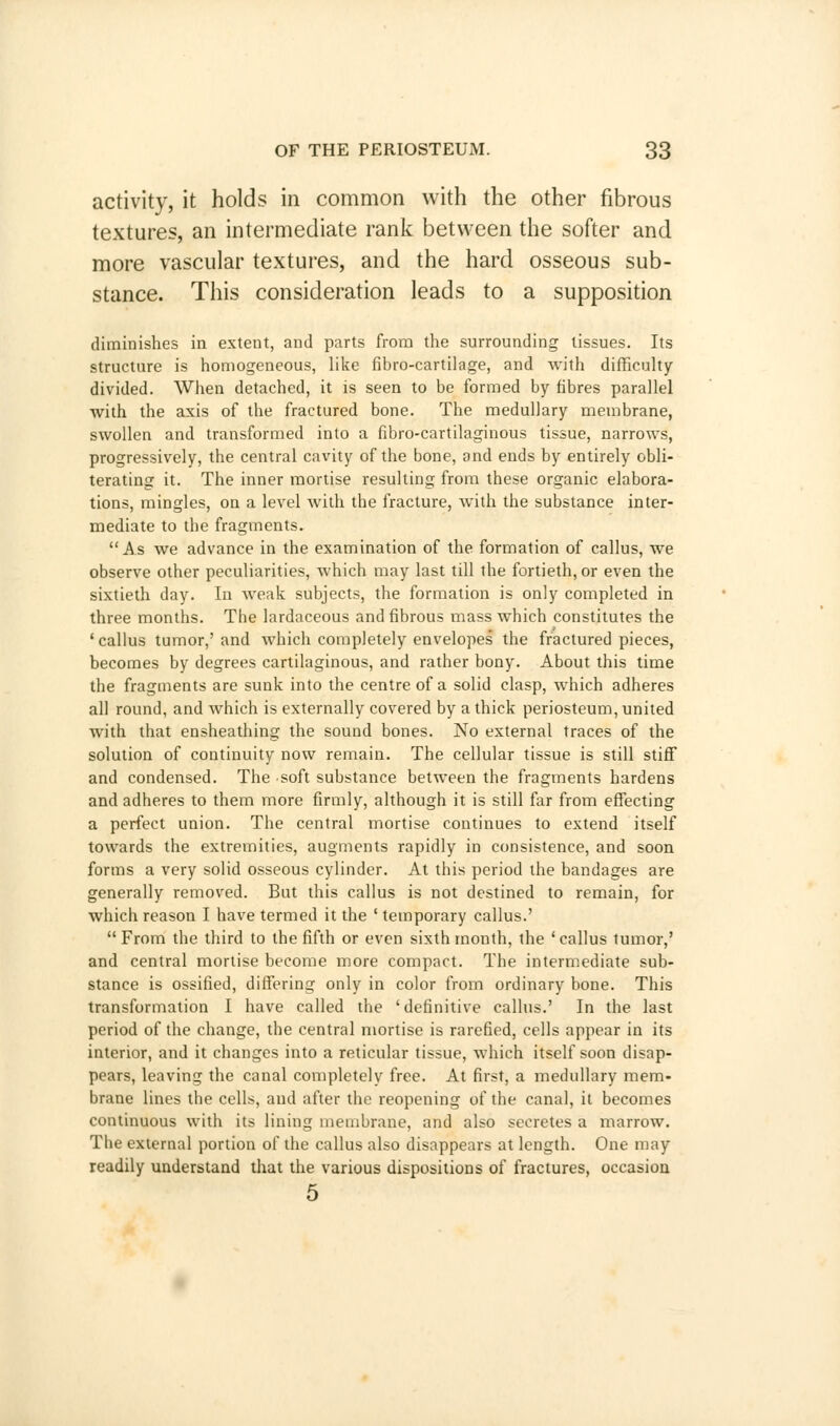 activity, it holds in common with the other fibrous textures, an intermediate rank between the softer and more vascular textures, and the hard osseous sub- stance. This consideration leads to a supposition diminishes in extent, and parts from the surrounding tissues. Its structure is homogeneous, like fibro-cartilage, and with difficulty divided. When detached, it is seen to be formed by fibres parallel with the axis of the fractured bone. The medullary membrane, swollen and transformed into a fibro-cartilaginous tissue, narrows, progressively, the central cavity of the bone, and ends by entirely obli- terating it. The inner mortise resulting from these organic elabora- tions, mingles, on a level with the fracture, with the substance inter- mediate to the fragments. As we advance in the examination of the formation of callus, we observe other peculiarities, which may last till the fortieth, or even the sixtieth day. In weak subjects, the formation is only completed in three months. The lardaceous and fibrous mass which constitutes the 'callus tumor,'and which completely envelopes the fractured pieces, becomes by degrees cartilaginous, and rather bony. About this time the fragments are sunk into the centre of a solid clasp, which adheres all round, and which is externally covered by a thick periosteum, united with that ensheathing the sound bones. No external traces of the solution of continuity now remain. The cellular tissue is still stiff and condensed. The soft substance between the fragments hardens and adheres to them more firmly, although it is still far from effecting a perfect union. The central mortise continues to extend itself towards the extremities, augments rapidly in consistence, and soon forms a very solid osseous cylinder. At this period the bandages are generally removed. But this callus is not destined to remain, for which reason I have termed it the ' temporary callus.'  From the third to the fifth or even sixth month, the ' callus tumor,' and central mortise become more compact. The intermediate sub- stance is ossified, differing only in color from ordinary bone. This transformation I have called the 'definitive callus.' In the last period of the change, the central mortise is rarefied, cells appear in its interior, and it changes into a reticular tissue, which itself soon disap- pears, leaving the canal completely free. At first, a medullary mem- brane lines the cells, and after the reopening of the canal, it becomes continuous with its lining membrane, and also secretes a marrow. The external portion of the callus also disappears at length. One may readily understand that the various dispositions of fractures, occasion 5