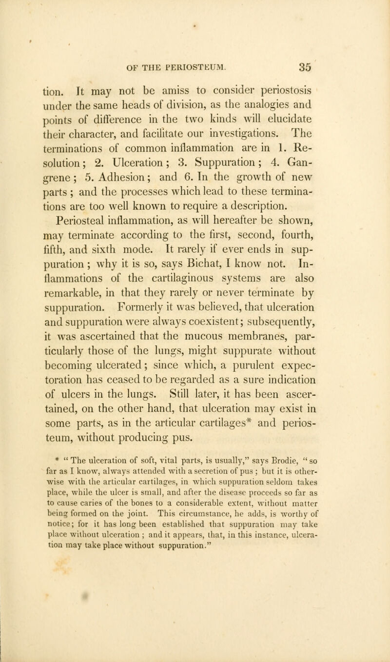 tion. It may not be amiss to consider periostosis under the same heads of division, as the analogies and points of difference in the two kinds will elucidate their character, and facilitate our investigations. The terminations of common inflammation are in 1. Re- solution ; 2. Ulceration; 3. Suppuration; 4. Gan- grene ; 5. Adhesion; and 6. In the growth of new parts ; and the processes which lead to these termina- tions are too well known to require a description. Periosteal inflammation, as will hereafter be shown, may terminate according to the first, second, fourth, fifth, and sixth mode. It rarely if ever ends in sup- puration ; why it is so, says Bichat, I know not. In- flammations of the cartilaginous systems are also remarkable, in that they rarely or never terminate by suppuration. Formerly it was believed, that ulceration and suppuration were always coexistent; subsequently, it was ascertained that the mucous membranes, par- ticularly those of the lungs, might suppurate without becoming ulcerated; since wrhich, a purulent expec- toration has ceased to be regarded as a sure indication of ulcers in the lungs. Still later, it has been ascer- tained, on the other hand, that ulceration may exist in some parts, as in the articular cartilages* and perios- teum, without producing pus. *  The ulceration of soft, vital parts, is usually, says Brodie,  so far as I know, always attended with a secretion of pus ; but it is other- wise with the articular cartilages, in which suppuration seldom takes place, while the ulcer is small, and after the disease proceeds so far as to cause caries of the bones to a considerable extent, without matter being formed on the joint. This circumstance, he adds, is worthy of notice; for it has long been established that suppuration may take place without ulceration ; and it appears, that, in this instance, ulcera- tion may take place without suppuration.