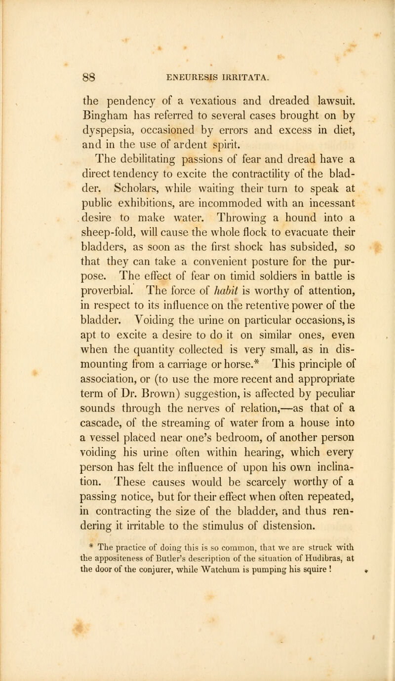 the pendency of a vexatious and dreaded lawsuit. Bingham has referred to several cases brought on by dyspepsia, occasioned by errors and excess in diet, and in the use of ardent spirit. The debilitating passions of fear and dread have a direct tendency to excite the contractility of the blad- der. Scholars, while waiting their turn to speak at public exhibitions, are incommoded with an incessant desire to make water. Throwing a hound into a sheep-fold, will cause the whole flock to evacuate their bladders, as soon as the first shock has subsided, so that they can take a convenient posture for the pur- pose. The effect of fear on timid soldiers in battle is proverbial. The force of habit is worthy of attention, in respect to its influence on the retentive power of the bladder. Voiding the urine on particular occasions, is apt to excite a desire to do it on similar ones, even when the quantity collected is very small, as in dis- mounting from a carriage or horse.* This principle of association, or (to use the more recent and appropriate term of Dr. Brown) suggestion, is affected by peculiar sounds through the nerves of relation,—as that of a cascade, of the streaming of water from a house into a vessel placed near one's bedroom, of another person voiding his urine often within hearing, which every person has felt the influence of upon his own inclina- tion. These causes would be scarcely worthy of a passing notice, but for their effect when often repeated, in contracting the size of the bladder, and thus ren- dering it irritable to the stimulus of distension. * The practice of doing this is so common, that we are struck with the appositeness of Butler's description of the situation of Hudibras, at the door of the conjurer, while Watchum is pumping his squire !