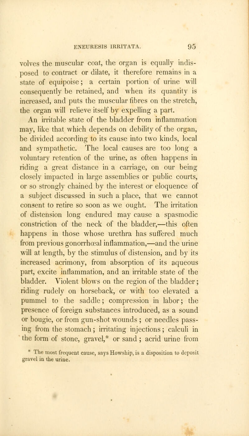 volves the muscular coat, the organ is equally indis- posed to contract or dilate, it therefore remains in a state of equipoise; a certain portion of urine will consequently be retained, and when its quantity is increased, and puts the muscular fibres on the stretch, the organ will relieve itself by expelling a part. An irritable state of the bladder from inflammation may, like that which depends on debility of the organ, be divided according to its cause into two kinds, local and sympathetic. The local causes are too long a voluntary retention of the urine, as often happens in riding a great distance in a carriage, on our being closely impacted in large assemblies or public courts, or so strongly chained by the interest or eloquence of a subject discussed in such a place, that we cannot consent to retire so soon as we ought. The irritation of distension long endured may cause a spasmodic constriction of the neck of the bladder,—this often happens in those whose urethra has suffered much from previous gonorrhoea! inflammation,—and the urine will at length, by the stimulus of distension, and by its increased acrimony, from absorption of its aqueous part, excite inflammation, and an irritable state of the bladder. Violent blows on the region of the bladder; riding rudely on horseback, or with too elevated a pummel to the saddle; compression in labor; the presence of foreign substances introduced, as a sound or bougie, or from gun-shot wounds ; or needles pass- ing from the stomach; irritating injections; calculi in the form of stone, gravel,* or sand; acrid urine from * The most frequent cause, says Howship, is a disposition to deposit gravel in the urine.