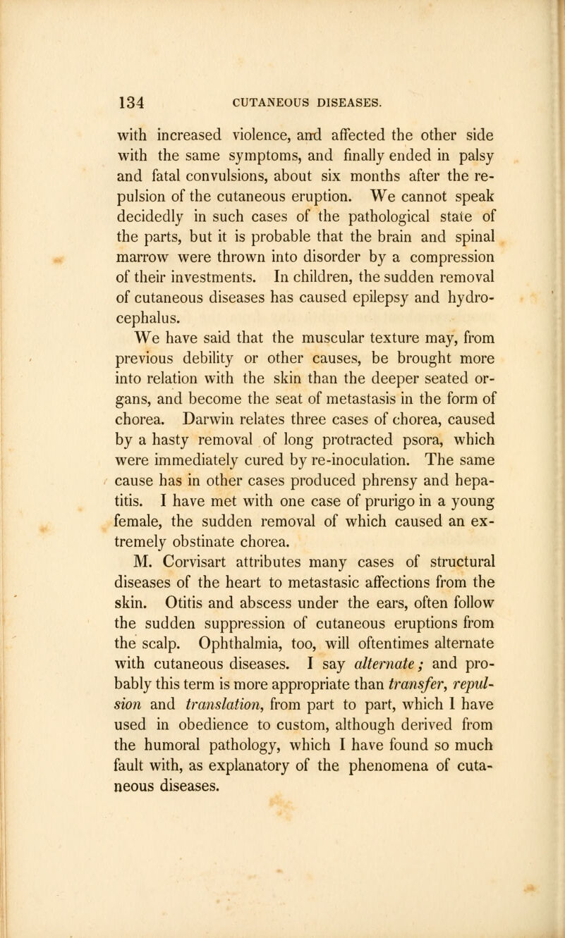 with increased violence, and affected the other side with the same symptoms, and finally ended in palsy and fatal convulsions, about six months after the re- pulsion of the cutaneous eruption. We cannot speak decidedly in such cases of the pathological state of the parts, but it is probable that the brain and spinal marrow were thrown into disorder by a compression of their investments. In children, the sudden removal of cutaneous diseases has caused epilepsy and hydro- cephalus. We have said that the muscular texture may, from previous debility or other causes, be brought more into relation with the skin than the deeper seated or- gans, and become the seat of metastasis in the form of chorea. Darwin relates three cases of chorea, caused by a hasty removal of long protracted psora, which were immediately cured by re-inoculation. The same cause has in other cases produced phrensy and hepa- titis. I have met with one case of prurigo in a young female, the sudden removal of which caused an ex- tremely obstinate chorea. M. Corvisart attributes many cases of structural diseases of the heart to metastasic affections from the skin. Otitis and abscess under the ears, often follow the sudden suppression of cutaneous eruptions from the scalp. Ophthalmia, too, will oftentimes alternate with cutaneous diseases. I say alternate; and pro- bably this term is more appropriate than transfer, repul- sion and translation, from part to part, which 1 have used in obedience to custom, although derived from the humoral pathology, which I have found so much fault with, as explanatory of the phenomena of cuta- neous diseases.