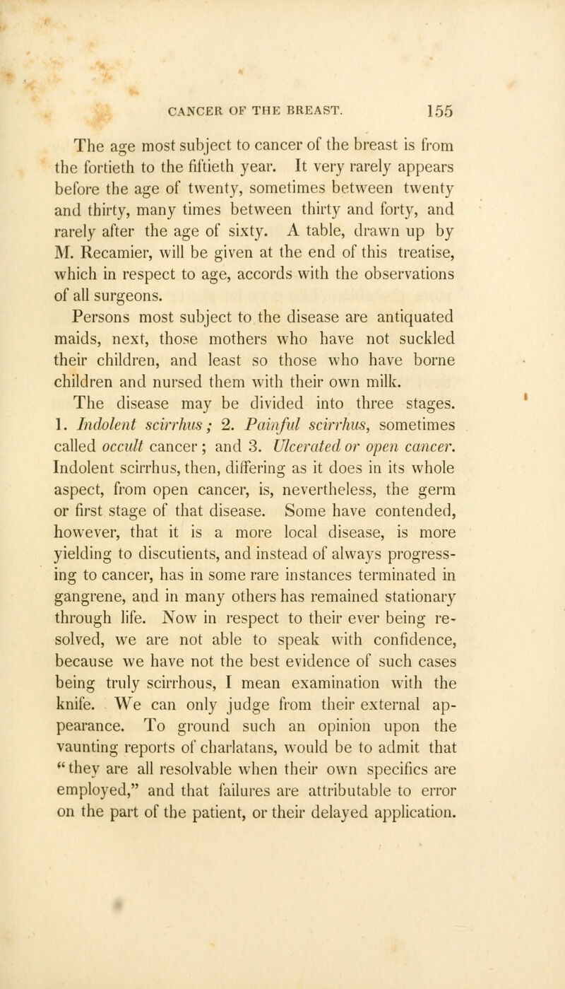 The age most subject to cancer of the breast is from the fortieth to the fiftieth year. It very rarely appears before the age of twenty, sometimes between twenty and thirty, many times between thirty and forty, and rarely after the age of sixty. A table, drawn up by M. Recamier, will be given at the end of this treatise, which in respect to age, accords with the observations of all surgeons. Persons most subject to the disease are antiquated maids, next, those mothers who have not suckled their children, and least so those who have borne children and nursed them with their own milk. The disease may be divided into three stages. 1. Indolent scirrhus; 2. Painful scirrhus, sometimes called occult cancer ; and 3. Ulcerated or open cancer. Indolent scirrhus, then, differing as it does in its whole aspect, from open cancer, is, nevertheless, the germ or first stage of that disease. Some have contended, however, that it is a more local disease, is more yielding to discutients, and instead of always progress- ing to cancer, has in some rare instances terminated in gangrene, and in many others has remained stationary through life. Now in respect to their ever being re- solved, we are not able to speak with confidence, because we have not the best evidence of such cases being truly scirrhous, I mean examination with the knife. We can only judge from their external ap- pearance. To ground such an opinion upon the vaunting reports of charlatans, would be to admit that  they are all resolvable when their own specifics are employed, and that failures are attributable to error on the part of the patient, or their delayed application.