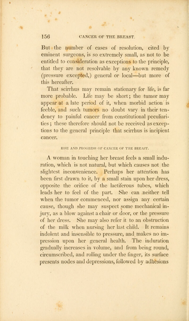 But the number of cases of resolution, cited by- eminent surgeons, is so extremely small, as not to be entitled to consideration as exceptions to the principle, that they are not resolvable by any known remedy (pressure excepted,) general or local—but more of this hereafter. That scirrhus may remain stationary for life, is far more probable. Life may be short; the tumor may appear at a late period of it, when morbid action is feeble, and such tumors no doubt vary in their ten- dency to painful cancer from constitutional peculiari- ties ; these therefore should not be received as excep- tions to the general principle that scirrhus is incipient cancer. RISE AND PROGRESS OF CANCER OF THE BREAST. A woman in touching her breast feels a small indu- ration, which is not natural, but which causes not the slightest inconvenience. Perhaps her attention has been first drawn to it, by a small stain upon her dress, opposite the orifice of the lactiferous tubes, which leads her to feel of the part. She can neither tell when the tumor commenced, nor assign any certain cause, though she may suspect some mechanical in- jury, as a blow against a chair or door, or the pressure of her dress. She may also refer it to an obstruction of the milk when nursing her last child. It remains indolent and insensible to pressure, and makes no im- pression upon her general health. The induration gradually increases in volume, and from being round, circumscribed, and rolling under the finger, its surface presents nodes and depressions, followed by adhesions