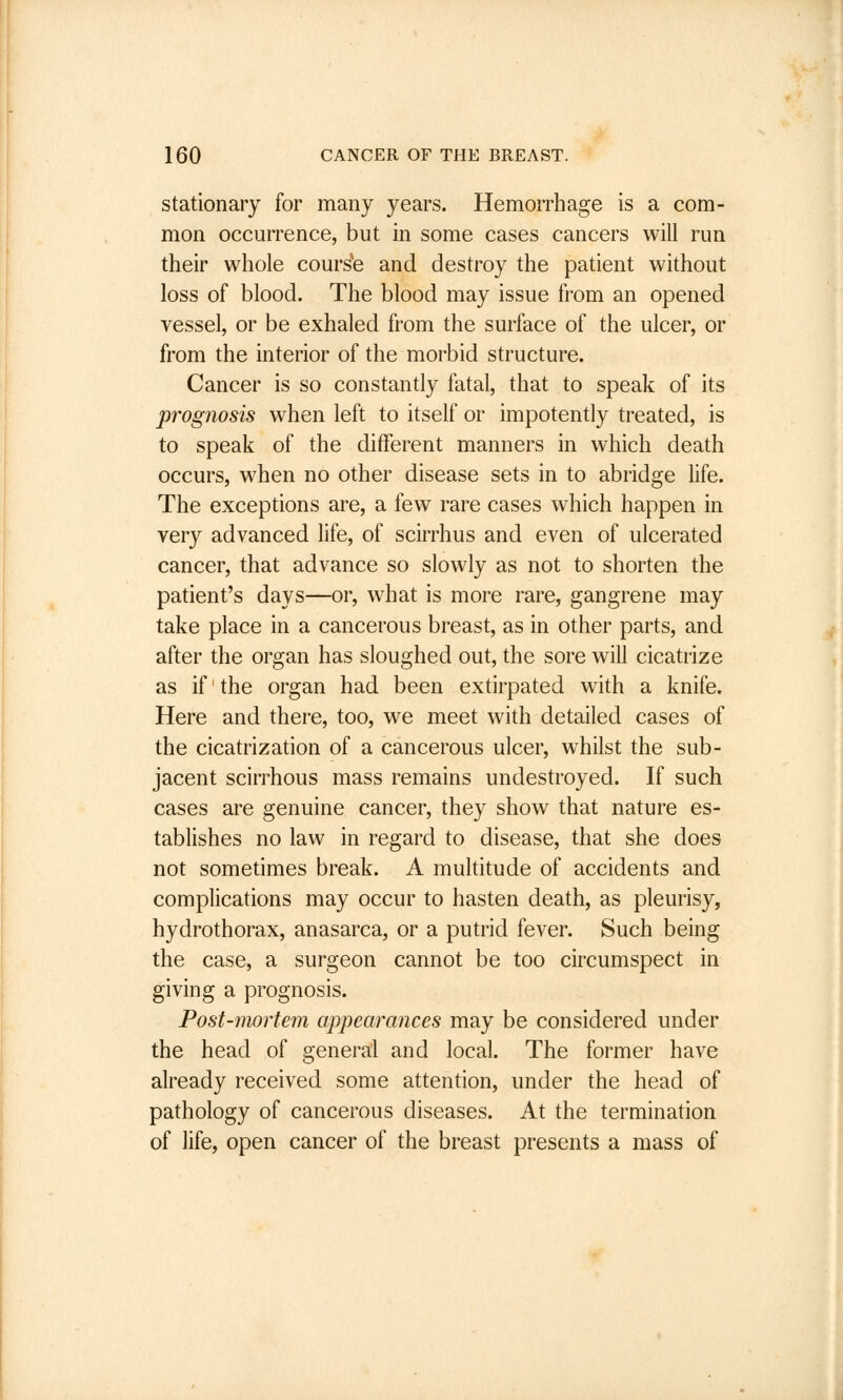 stationary for many years. Hemorrhage is a com- mon occurrence, but in some cases cancers will run their whole course and destroy the patient without loss of blood. The blood may issue from an opened vessel, or be exhaled from the surface of the ulcer, or from the interior of the morbid structure. Cancer is so constantly fatal, that to speak of its prognosis when left to itself or impotently treated, is to speak of the different manners in which death occurs, when no other disease sets in to abridge life. The exceptions are, a few rare cases which happen in very advanced life, of scirrhus and even of ulcerated cancer, that advance so slowly as not to shorten the patient's days—or, what is more rare, gangrene may take place in a cancerous breast, as in other parts, and after the organ has sloughed out, the sore will cicatrize as if' the organ had been extirpated with a knife. Here and there, too, we meet with detailed cases of the cicatrization of a cancerous ulcer, whilst the sub- jacent scirrhous mass remains undestroyed. If such cases are genuine cancer, they show that nature es- tablishes no law in regard to disease, that she does not sometimes break. A multitude of accidents and complications may occur to hasten death, as pleurisy, hydrothorax, anasarca, or a putrid fever. Such being the case, a surgeon cannot be too circumspect in giving a prognosis. Post-mortem appearances may be considered under the head of general and local. The former have already received some attention, under the head of pathology of cancerous diseases. At the termination of life, open cancer of the breast presents a mass of