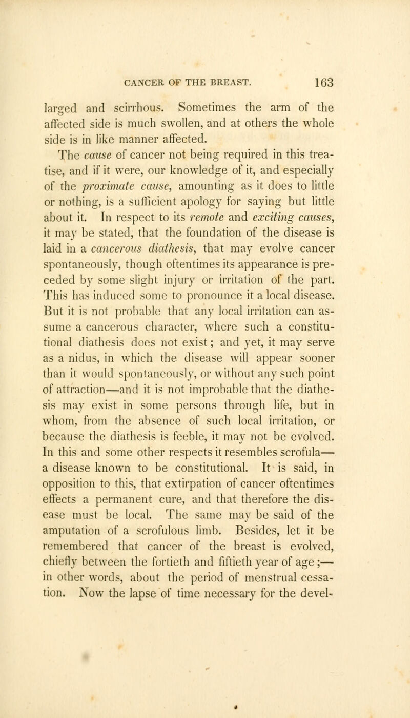larged and scirrhous. Sometimes the arm of the affected side is much swollen, and at others the whole side is in like manner affected. The cause of cancer not being required in this trea- tise, and if it were, our knowledge of it, and especially of the proximate cause, amounting as it does to little or nothing, is a sufficient apology for saying but little about it. In respect to its remote and exciting causes, it may be stated, that the foundation of the disease is laid in a cancerous diathesis, that may evolve cancer spontaneously, though oftentimes its appearance is pre- ceded by some slight injury or irritation of the part. This has induced some to pronounce it a local disease. But it is not probable that any local irritation can as- sume a cancerous character, where such a constitu- tional diathesis does not exist; and yet, it may serve as a nidus, in which the disease will appear sooner than it would spontaneously, or without any such point of attraction—and it is not improbable that the diathe- sis may exist in some persons through life, but in whom, from the absence of such local irritation, or because the diathesis is feeble, it may not be evolved. In this and some other respects it resembles scrofula— a disease known to be constitutional. It is said, in opposition to this, that extirpation of cancer oftentimes effects a permanent cure, and that therefore the dis- ease must be local. The same may be said of the amputation of a scrofulous limb. Besides, let it be remembered that cancer of the breast is evolved, chiefly between the fortieth and fiftieth year of age ;— in other words, about the period of menstrual cessa- tion. Now the lapse of time necessary for the devel-