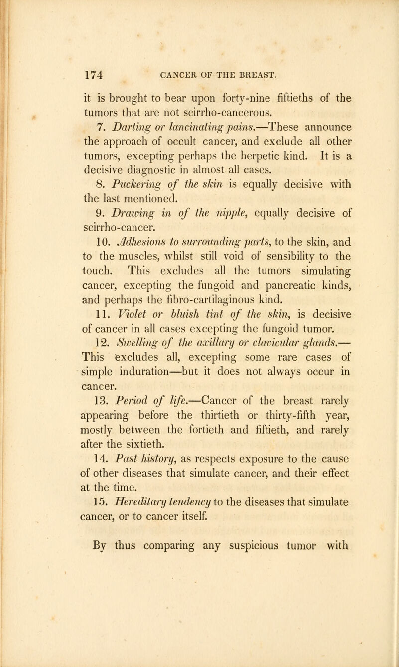 it is brought to bear upon forty-nine fiftieths of the tumors that are not scirrho-cancerous. 7. Darting or lancinating pains.—These announce the approach of occult cancer, and exclude all other tumors, excepting perhaps the herpetic kind. It is a decisive diagnostic in almost all cases. 8. Puckering of the skin is equally decisive with the last mentioned. 9. Drawing in of the nipple, equally decisive of scirrho-cancer. 10. Adhesions to surrounding parts, to the skin, and to the muscles, whilst still void of sensibility to the touch. This excludes all the tumors simulating cancer, excepting the fungoid and pancreatic kinds, and perhaps the fibro-cartilaginous kind. 11. Violet or bluish tint of the skin, is decisive of cancer in all cases excepting the fungoid tumor. 12. Swelling of the axillary or clavicular glands.— This excludes all, excepting some rare cases of simple induration—but it does not always occur in cancer. 13. Period of life.—Cancer of the breast rarely appearing before the thirtieth or thirty-fifth year, mostly between the fortieth and fiftieth, and rarely after the sixtieth. 14. Past history, as respects exposure to the cause of other diseases that simulate cancer, and their effect at the time. 15. Hereditary tendency to the diseases that simulate cancer, or to cancer itself. By thus comparing any suspicious tumor with