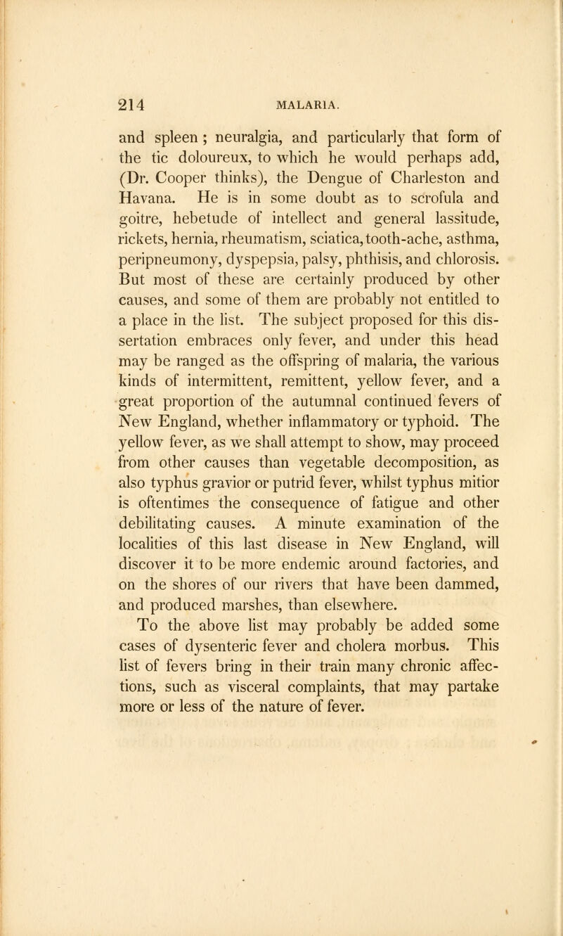 and spleen ; neuralgia, and particularly that form of the tic doloureux, to which he would perhaps add, (Dr. Cooper thinks), the Dengue of Charleston and Havana. He is in some doubt as to scrofula and goitre, hebetude of intellect and general lassitude, rickets, hernia, rheumatism, sciatica, tooth-ache, asthma, peripneumony, dyspepsia, palsy, phthisis, and chlorosis. But most of these are certainly produced by other causes, and some of them are probably not entitled to a place in the list. The subject proposed for this dis- sertation embraces only fever, and under this head may be ranged as the offspring of malaria, the various kinds of intermittent, remittent, yellow fever, and a great proportion of the autumnal continued fevers of New England, whether inflammatory or typhoid. The yellow fever, as we shall attempt to show, may proceed from other causes than vegetable decomposition, as also typhus gravior or putrid fever, whilst typhus mitior is oftentimes the consequence of fatigue and other debilitating causes. A minute examination of the localities of this last disease in New England, will discover it to be more endemic around factories, and on the shores of our rivers that have been dammed, and produced marshes, than elsewhere. To the above list may probably be added some cases of dysenteric fever and cholera morbus. This list of fevers bring in their train many chronic affec- tions, such as visceral complaints, that may partake more or less of the nature of fever.