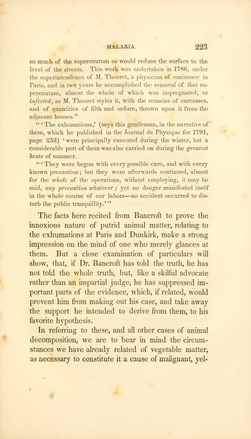 so much of the superstratum as would reduce the surface to the level of the streets. This work was undertaken in 1786, under the superintendence of M. Thouret, a physician of eminence in Paris, and in two years he accomplished the removal of that su- perstratum, almost the whole of which was impregnated, or infected, as M. Thouret styles it, with the remains of carcasses, and of quantities of fdth and ordure, thrown upon it from the adjacent houses.  ' The exhumations,' (says this gentleman, in the narrative of them, which he published in the Journal de Physique for 1791, page 253) ' were principally executed during the winter, but a considerable part of them was also carried on during the greatest heats of summer.  ' They were begun with every possible care, and with every known precaution; but they were afterwards continued, almost for the whole of the operations, without employing, it may be said, any precaution whatever; yet no danger manifested itself in the whole course of our labors—no accident occurred to dis- turb the public tranquillity.' The facts here recited from Bancroft to prove the innoxious nature of putrid animal matter, relating to the exhumations at Paris and Dunkirk, make a strong impression on the mind of one who merely glances at them. But a close examination of particulars will show, that, if Dr. Bancroft has told the truth, he has not told the whole truth, but, like a skilful advocate rather than an impartial judge, he has suppressed im- portant parts of the evidence, which, if related, would prevent him from making out his case, and take away the support he intended to derive from them, to his favorite hypothesis. In referring to these, and all other cases of animal decomposition, we are to bear in mind the circum- stances we have already related of vegetable matter, as necessary to constitute it a cause of malignant, yel-