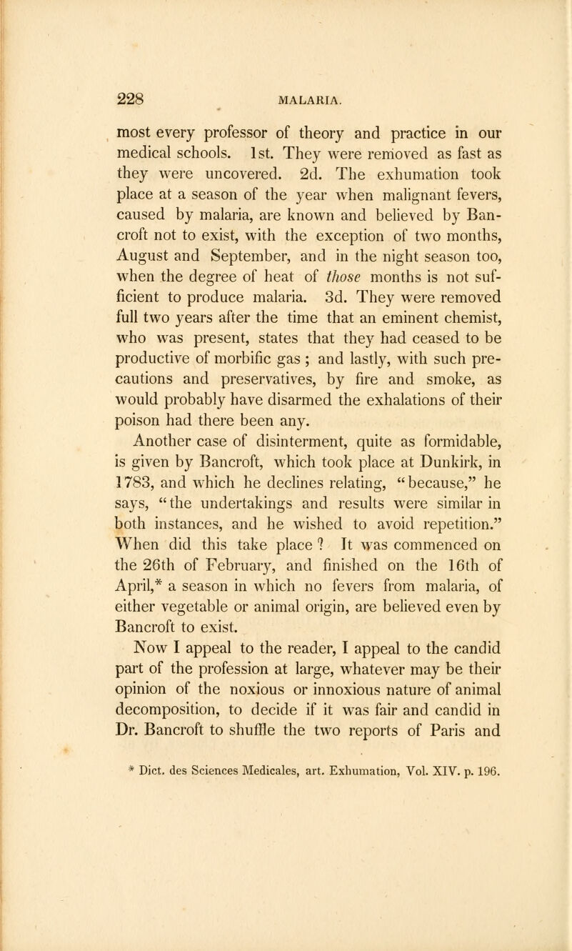 most every professor of theory and practice in our medical schools. 1st. They were removed as fast as they were uncovered. 2d. The exhumation took place at a season of the year when malignant fevers, caused by malaria, are known and believed by Ban- croft not to exist, with the exception of two months, August and September, and in the night season too, when the degree of heat of those months is not suf- ficient to produce malaria. 3d. They were removed full two years after the time that an eminent chemist, who was present, states that they had ceased to be productive of morbific gas ; and lastly, with such pre- cautions and preservatives, by fire and smoke, as would probably have disarmed the exhalations of their poison had there been any. Another case of disinterment, quite as formidable, is given by Bancroft, which took place at Dunkirk, in 1783, and which he declines relating, because, he says,  the undertakings and results were similar in both instances, and he wished to avoid repetition. When did this take place ? It was commenced on the 26th of February, and finished on the 16th of April,* a season in which no fevers from malaria, of either vegetable or animal origin, are believed even by Bancroft to exist. Now I appeal to the reader, I appeal to the candid part of the profession at large, whatever may be their opinion of the noxious or innoxious nature of animal decomposition, to decide if it was fair and candid in Dr. Bancroft to shuffle the two reports of Paris and