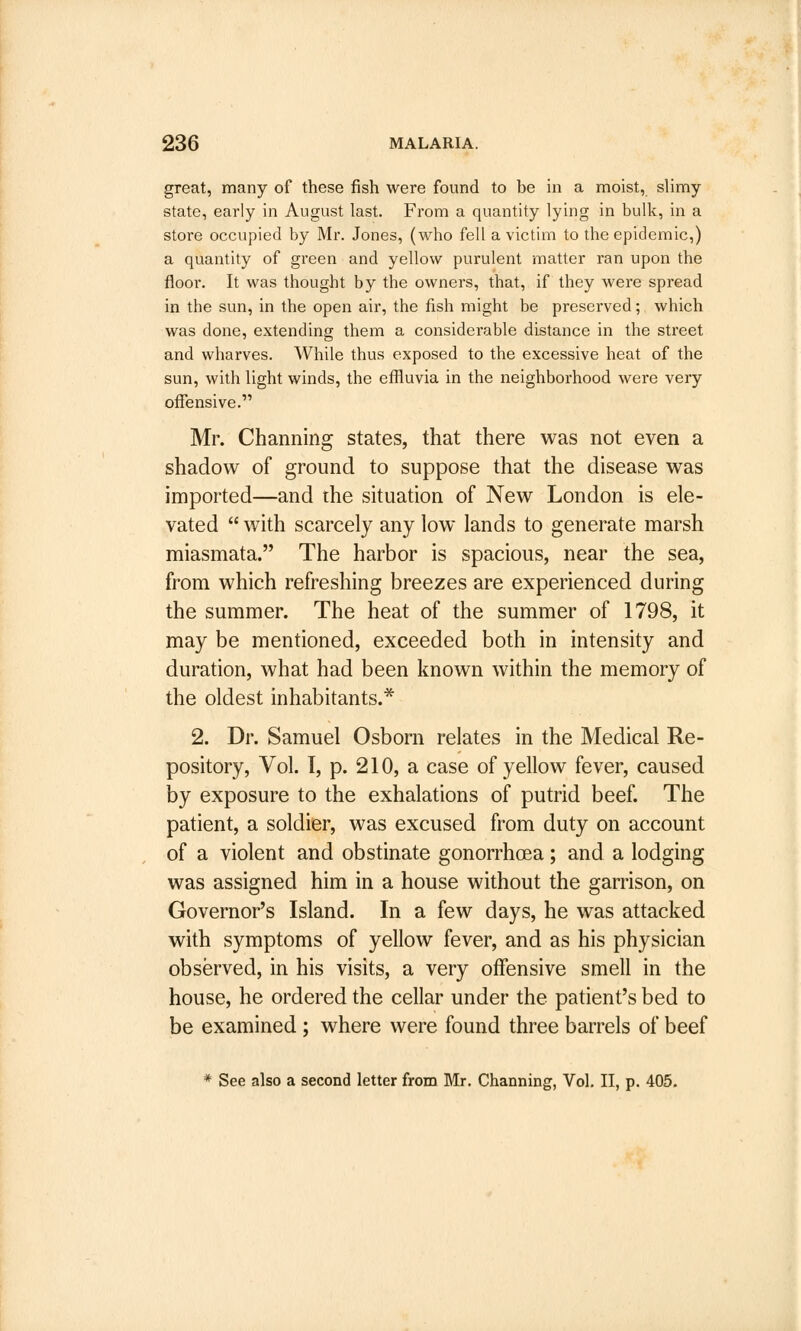 great, many of these fish were found to be in a moist, slimy- state, early in August last. From a quantity lying in bulk, in a store occupied by Mr. Jones, (who fell a victim to the epidemic,) a quantity of green and yellow purulent matter ran upon the floor. It was thought by the owners, that, if they were spread in the sun, in the open air, the fish might be preserved; which was done, extending them a considerable distance in the street and wharves. While thus exposed to the excessive heat of the sun, with light winds, the effluvia in the neighborhood were very offensive. Mr. Channing states, that there was not even a shadow of ground to suppose that the disease was imported—and the situation of New London is ele- vated  with scarcely any low lands to generate marsh miasmata. The harbor is spacious, near the sea, from which refreshing breezes are experienced during the summer. The heat of the summer of 1798, it may be mentioned, exceeded both in intensity and duration, what had been known within the memory of the oldest inhabitants.* 2. Dr. Samuel Osborn relates in the Medical Re- pository, Vol. 1, p. 210, a case of yellow fever, caused by exposure to the exhalations of putrid beef. The patient, a soldier, was excused from duty on account of a violent and obstinate gonorrhoea; and a lodging was assigned him in a house without the garrison, on Governor's Island. In a few days, he was attacked with symptoms of yellow fever, and as his physician observed, in his visits, a very offensive smell in the house, he ordered the cellar under the patient's bed to be examined ; where were found three barrels of beef * See also a second letter from Mr. Channing, Vol. II, p. 405.