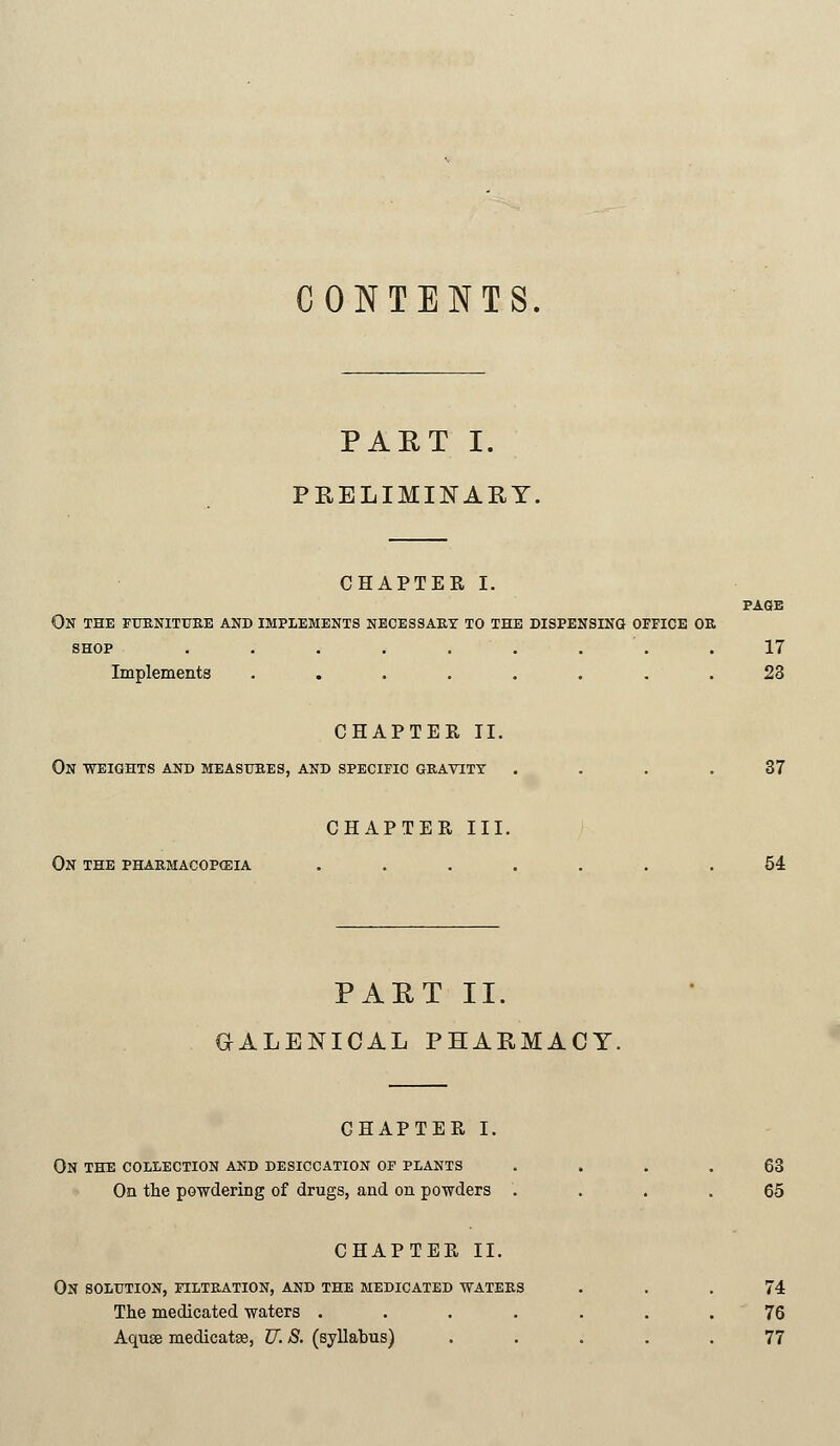 CONTENTS. PART I. PRELIMINARY. CHAPTER I. PART II. GALENICAL PHARMACY. PAGE On the furniture and implements necessary to the dispensing office or SHOP ......... 17 Implements ........ 23 CHAPTEE II. ON WEIGHTS AND MEASURES, AND SPECIFIC GRAVITY .... 37 CHAPTER III. ON THE PHARMACOPOEIA ....... 54 CHAPTER I. ON THE COLLECTION AND DESICCATION OF PLANTS .... 63 On the powdering of drugs, and on powders .... 65 CHAPTER II. ON SOLUTION, FILTRATION, AND THE MEDICATED WATERS ... 74 The medicated waters ....... 76 Aquae medicatse, JJ. S. (syllabus) ..... 77