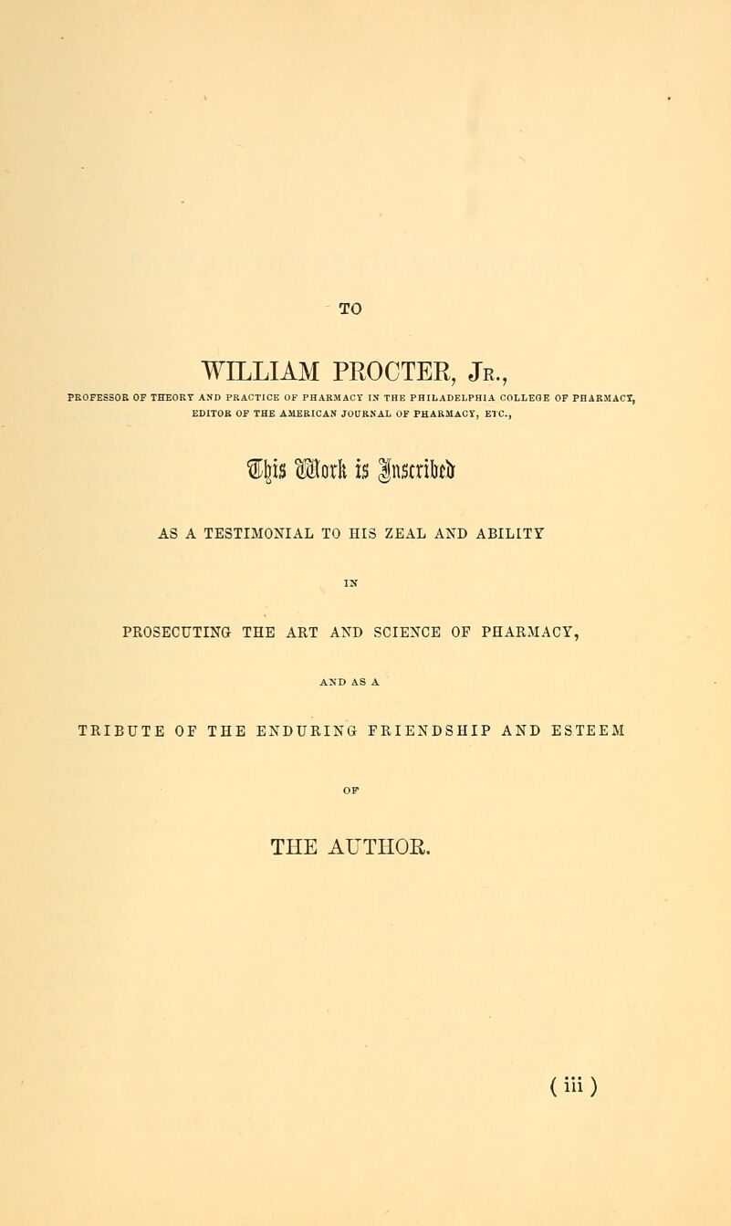 EDITOR OF THE AMERICAN JOURNAL OF PHARMACY, ETC., TO WILLIAM PROCTER, Jr., F THE AMERICAN JOURNAL OF PHARMA Ip Merit is gnstrM AS A TESTIMONIAL TO HIS ZEAL AND ABILITY IN PROSECUTING THE ART AND SCIENCE OF PHARMACY, A>'D AS A. TRIBUTE OF THE ENDURING FRIENDSHIP AND ESTEEM OF THE AUTHOR. (iH )