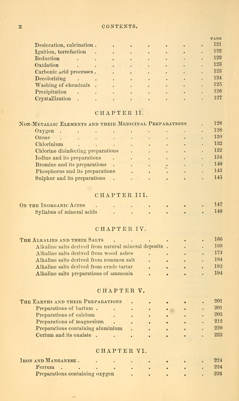 Desiccation, calcination Ignition, torrefaction Reduction Oxidation Carbonic &cid processes Decolorizing Washing of -chemicals Precipitation Crystallization . PAGE 121 122 122 123 123 124 125 126 127 CHAPTER II. Non-Metallic Elements and their Medicinal Preparations Oxygen .... Ozone .... Chlorinium Chlorine disinfecting preparations Iodine and its preparations Bromine and its preparations Phosphorus and its preparations Sulphur and its preparations 128 128 130 132 132 134 140 143 145 CHAPTER III. On the Inorganic Acids Syllabus of mineral acids 147 148 CHAPTER IV. The Alkalies and their Salts Alkaline salts derived from natural mineral deposits Alkaline salts derived from wood ashes Alkaline salts derived from common salt Alkaline salts derived from crude tartar Alkaline salts preparations of ammonia 166 109 174 184 192 194 CHAPTER V, The Earths and their Preparations Preparations of barium . Preparations of calcium Preparations of magnesium Preparations containing aluminium Cerium and its oxalate . 201 201 212 220 223 CHAPTER VI. Iron and Manganese . Ferrum . Preparations containing oxygen 224 224