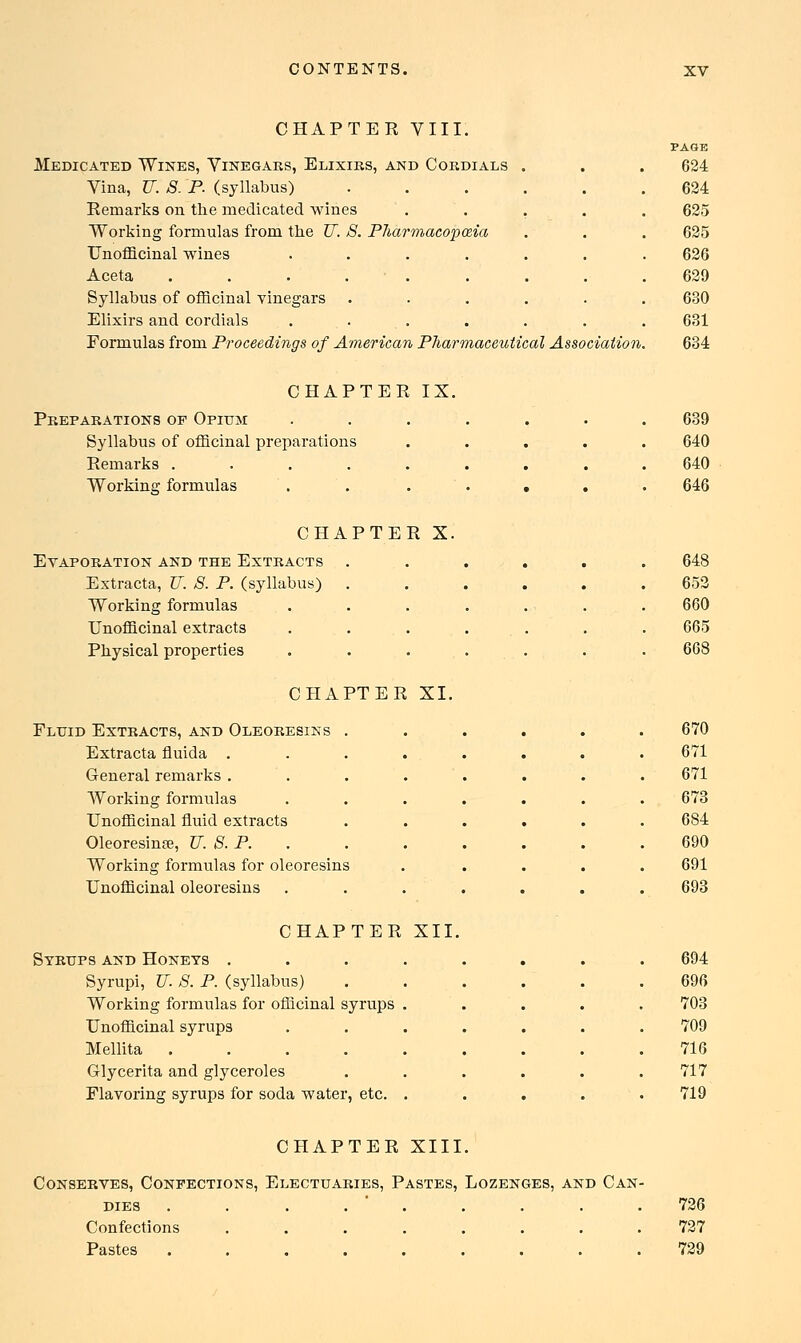 CHAPTER VIII. PAGE Medicated Wines, Vinegars, Elixirs, and Cordials . 624 Vina, U. 8. P. (syllabus) ..... 624 Remarks on the medicated wines .... 625 Working formulas from the U. 8. Pharmacopoeia 625 Unofficinal wines ...... 626 Aceta . . . . • . 629 Syllabus of officinal vinegars ..... 630 Elixirs and cordials ...... 631 Formulas from Proceedings of American Pharmaceutical Association 634 CHAPTER IX. Preparations op Opium ...... 639 Syllabus of officinal preparations .... 640 Remarks ........ 640 Working formulas . . . . . 646 CHAPTER X. Evaporation and the Extracts ..... 648 Extracta, IT. 8. P. (syllabus) ..... 653 Working formulas . . . . 660 Unofficinal extracts ...... 665 Physical properties . . . . . 668 CHAPTER XI. Fluid Extracts, and Oleoresiks ..... 670 Extracta fluida ....... 671 General remarks ....... 671 Working formulas ...... 673 Unofficinal fluid extracts ..... 684 Oleoresinse, U. 8. P. . 690 Working formulas for oleoresins .... 691 Unofficinal oleoresins ...... 693 CHAPTER XII. Syrups and Honeys ....... 694 Syrupi, IT. 8. P. (syllabus) ..... 696 Working formulas for officinal syrups . 703 Unofficinal syrups ...... 709 Mellita ........ 716 Glycerita and glyceroles ...... 717 Flavoring syrups for soda water, etc. .... 719 CHAPTER XIII. Conserves, Conpections, Electuaries, Pastes, Lozenges, and Can- dies . . . . ' . . . . .726 Confections ........ 727 Pastes ......... 729