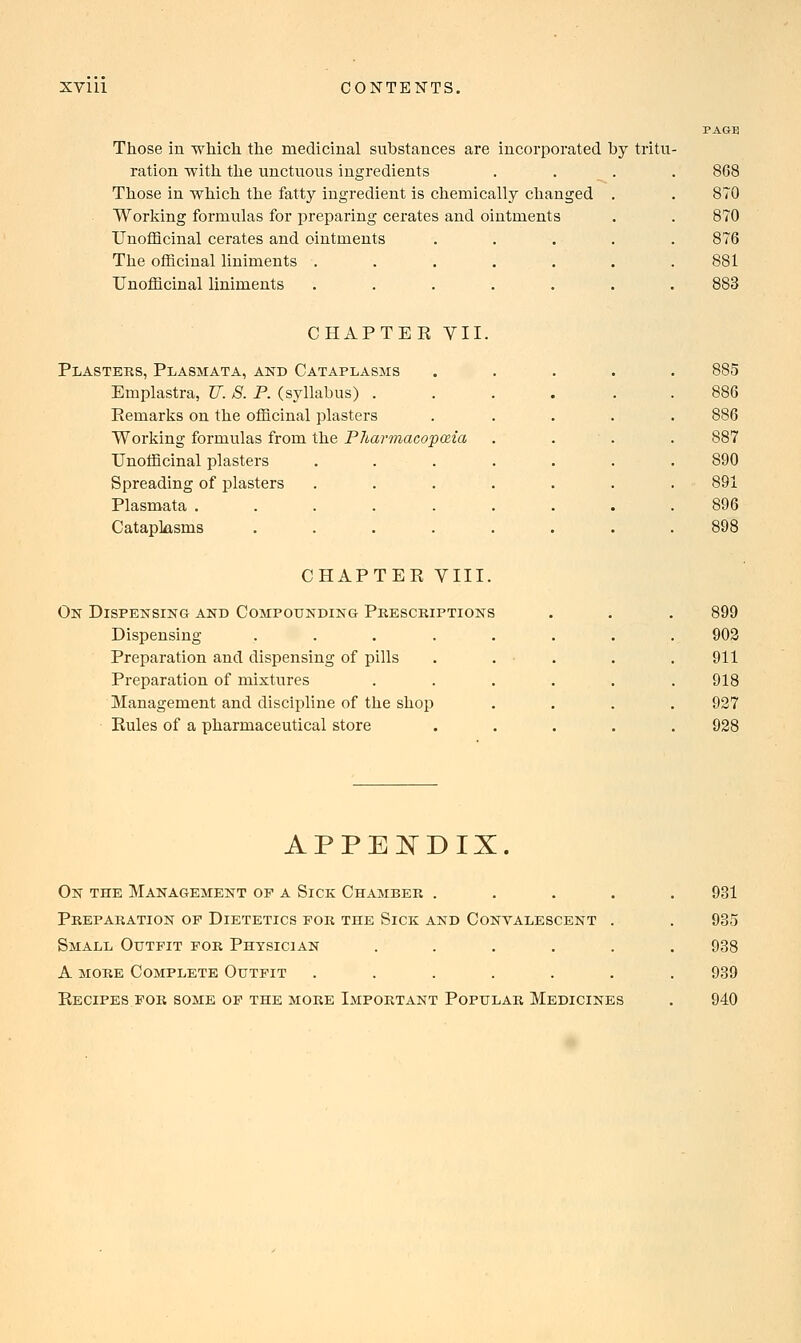 Those in which the medicinal substances are incorporated by tritu ration with the unctuous ingredients Those in which the fatty ingredient is chemically changed Working formulas for preparing cerates and ointments TJnofflcinal cerates and ointments The officinal liniments ..... Unofficinal liniments ..... 868 870 870 876 881 883 CHAPTER VII. Plasters, Plasmata, and Cataplasms Emplastra, U. 8. P. (syllabus) . Remarks on the officinal plasters Working formulas from the Pharmacopceia Unofficinal plasters Spreading of plasters Plasmata ..... Cataplasms .... 885 886 887 896 898 CHAPTER VIII. On Dispensing and Compounding Prescriptions Dispensing .... Preparation and dispensing of pills Preparation of mixtures Management and discipline of the shop Rules of a pharmaceutical store 899 903 911 918 927 APPENDIX. On the Management op a Sick Chamber .... Preparation of Dietetics for the Sick and Convalescent . Small Outfit for Physician ..... A more Complete Outfit ...... Recipes for some of the more Important Popular Medicines 931 935 938 939 940