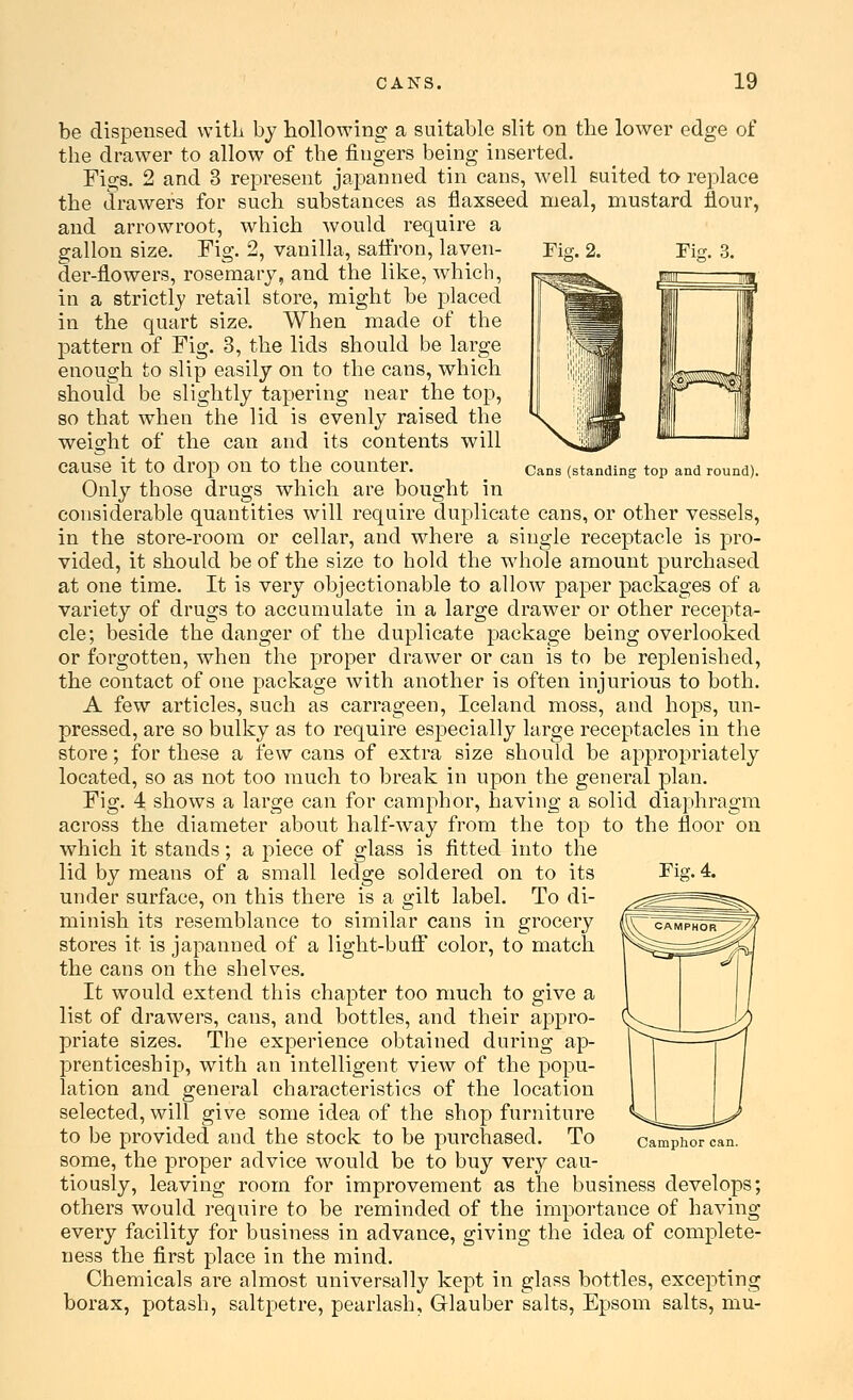 Fig. 2. Cans (standing top and round). be dispensed with by hollowing a suitable slit on the lower edge of the drawer to allow of the fingers being inserted. Figs. 2 and 3 represent japanned tin cans, well suited to replace the drawers for such substances as flaxseed meal, mustard flour, and arrowroot, which would require a gallon size. Fig. 2, vanilla, saffron, laven- der-flowers, rosemary, and the like, which, in a strictly retail store, might be placed in the quart size. When made of the pattern of Fig. 3, the lids should be large enough to slip easily on to the cans, which should be slightly tapering near the top, so that when the lid is evenly raised the weight of the can and its contents will cause it to drop on to the counter. Only those drugs which are bought in considerable quantities will require duplicate cans, or other vessels, in the store-room or cellar, and where a single receptacle is pro- vided, it should be of the size to hold the whole amount purchased at one time. It is very objectionable to allow paper packages of a variety of drugs to accumulate in a large drawer or other recepta- cle; beside the danger of the duplicate package being overlooked or forgotten, when the proper drawer or can is to be replenished, the contact of one package with another is often injurious to both. A few articles, such as carrageen, Iceland moss, and hops, im- pressed, are so bulky as to require especially large receptacles in the store; for these a few cans of extra size should be appropriately located, so as not too much to break in upon the general plan. Fig. 4 shows a large can for camphor, having a solid diaphragm across the diameter about half-way from the top to the floor on which it stands; a piece of glass is fitted into the lid by means of a small ledge soldered on to its under surface, on this there is a gilt label. To di- minish its resemblance to similar cans in grocery stores it is japanned of a light-buff color, to match the cans on the shelves. It would extend this chapter too much to give a list of drawers, cans, and bottles, and their appro- priate sizes. The experience obtained during ap- prenticeship, with an intelligent view of the popu- lation and general characteristics of the location selected, will give some idea of the shop furniture to be provided and the stock to be purchased. To some, the proper advice would be to buy very cau- tiously, leaving room for improvement as the business develops; others would require to be reminded of the importance of having every facility for business in advance, giving the idea of complete- ness the first place in the mind. Chemicals are almost universally kept in glass bottles, excepting borax, potash, saltpetre, pearlash, Glauber salts, Epsom salts, mu- Fig.4. phor can.